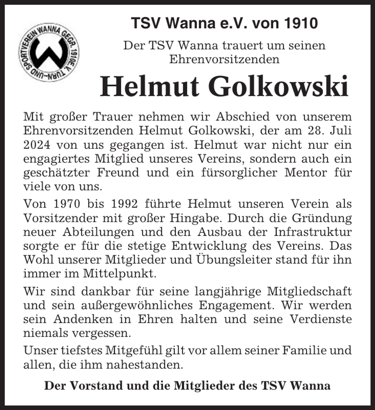 <p>TSV Wanna e.V. von 1910<br />Der TSV Wanna trauert um seinen<br />Ehrenvorsitzenden</p><p>Helmut Golkowski<br />Mit großer Trauer nehmen wir Abschied von unserem<br />Ehrenvorsitzenden Helmut Golkowski, der am 28. Juli<br />2024 von uns gegangen ist. Helmut war nicht nur ein<br />engagiertes Mitglied unseres Vereins, sondern auch ein<br />geschätzter Freund und ein fürsorglicher Mentor für<br />viele von uns.<br />Von 1970 bis 1992 führte Helmut unseren Verein als<br />Vorsitzender mit großer Hingabe. Durch die Gründung<br />neuer Abteilungen und den Ausbau der Infrastruktur<br />sorgte er für die stetige Entwicklung des Vereins. Das<br />Wohl unserer Mitglieder und Übungsleiter stand für ihn<br />immer im Mittelpunkt.<br />Wir sind dankbar für seine langjährige Mitgliedschaft<br />und sein außergewöhnliches Engagement. Wir werden<br />sein Andenken in Ehren halten und seine Verdienste<br />niemals vergessen.<br />Unser tiefstes Mitgefühl gilt vor allem seiner Familie und<br />allen, die ihm nahestanden.<br />Der Vorstand und die Mitglieder des TSV Wanna</p>