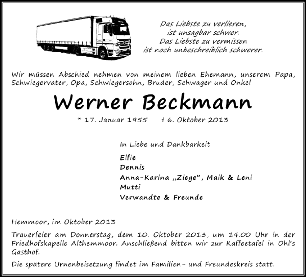 <p>Das Liebste zu verlieren,<br />ist unsagbar schwer.<br />Das Liebste zu vermissen<br />ist noch unbeschreiblich schwerer.<br />Wir müssen Abschied nehmen von meinem lieben Ehemann, unserem Papa,<br />Schwiegervater, Opa, Schwiegersohn, Bruder, Schwager und Onkel</p><p>Werner Beckmann<br />* 17. Januar 1955</p><p>† 6. Oktober 2013</p><p>In Liebe und Dankbarkeit<br />Elfie<br />Dennis<br />Anna-Karina „Ziege“, Maik &amp; Leni<br />Mutti<br />Verwandte &amp; Freunde<br />Hemmoor, im Oktober 2013<br />Trauerfeier am Donnerstag, dem 10. Oktober 2013, um 14.00 Uhr in der<br />Friedhofskapelle Althemmoor. Anschließend bitten wir zur Kaffeetafel in Ohl‘s<br />Gasthof.<br />Die spätere Urnenbeisetzung findet im Familien- und Freundeskreis statt.</p>