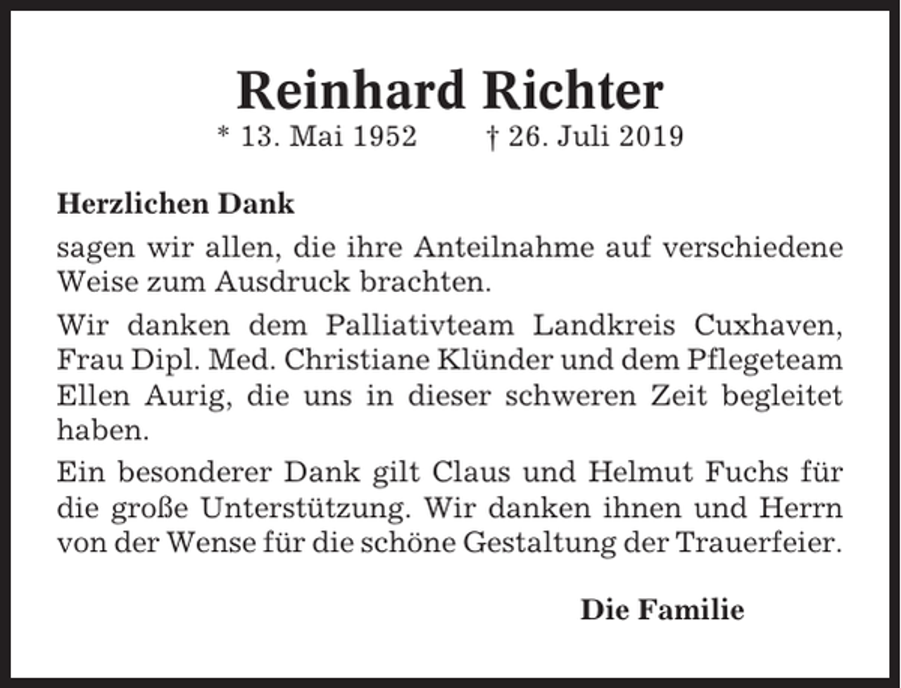 <p>Reinhard Richter<br />* 13. Mai 1952</p><p>† 26. Juli 2019</p><p>Herzlichen Dank<br />sagen wir allen, die ihre Anteilnahme auf verschiedene<br />Weise zum Ausdruck brachten.<br />Wir danken dem Palliativteam Landkreis Cuxhaven,<br />Frau Dipl. Med. Christiane Klünder und dem Pflegeteam<br />Ellen Aurig, die uns in dieser schweren Zeit begleitet<br />haben.<br />Ein besonderer Dank gilt Claus und Helmut Fuchs für<br />die große Unterstützung. Wir danken ihnen und Herrn<br />von der Wense für die schöne Gestaltung der Trauerfeier.<br />Die Familie</p>