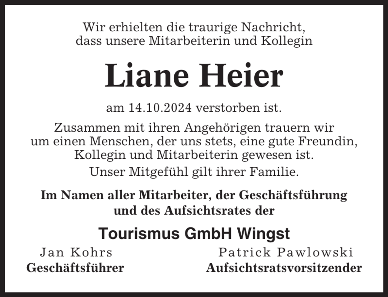 <p>Wir erhielten die traurige Nachricht,<br />dass unsere Mitarbeiterin und Kollegin</p><p>Liane Heier<br />am 14.10.2024 verstorben ist.<br />Zusammen mit ihren Angehörigen trauern wir<br />um einen Menschen, der uns stets, eine gute Freundin,<br />Kollegin und Mitarbeiterin gewesen ist.<br />Unser Mitgefühl gilt ihrer Familie.<br />Im Namen aller Mitarbeiter, der Geschäftsführung<br />und des Aufsichtsrates der</p><p>Tourismus GmbH Wingst<br />Jan Kohrs<br />Geschäftsführer</p><p>Patrick Pawlowski<br />Aufsichtsratsvorsitzender</p>