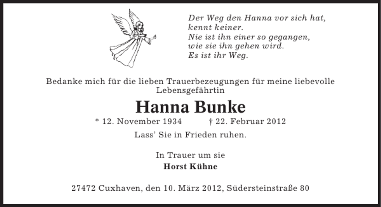 <p>Der Weg den Hanna vor sich hat,<br />kennt keiner.<br />Nie ist ihn einer so gegangen,<br />wie sie ihn gehen wird.<br />Es ist ihr Weg.<br />Bedanke mich für die lieben Trauerbezeugungen für meine liebevolle<br />Lebensgefährtin</p><p>Hanna Bunke<br />* 12. November 1934</p><p>† 22. Februar 2012</p><p>Lass’ Sie in Frieden ruhen.<br />In Trauer um sie<br />Horst Kühne<br />27472 Cuxhaven, den 10. März 2012, Südersteinstraße 80</p>