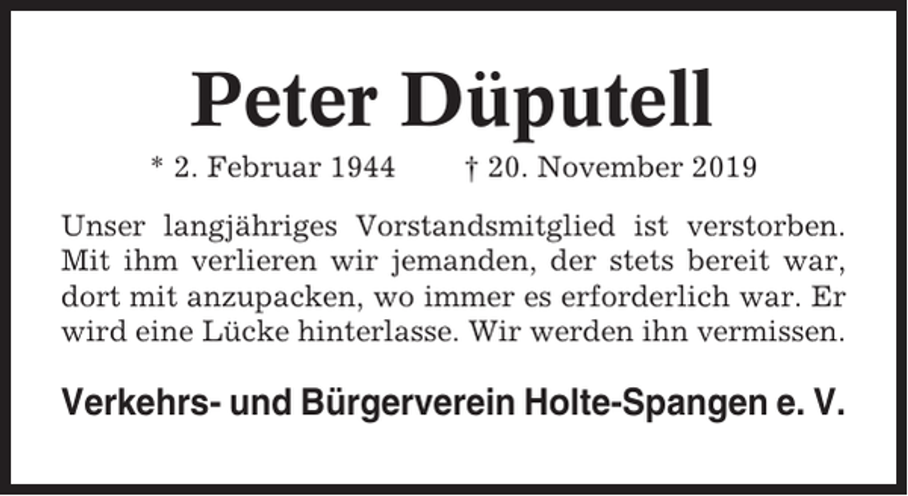 <p>Peter Düputell<br />* 2. Februar 1944</p><p>† 20. November 2019</p><p>Unser langjähriges Vorstandsmitglied ist verstorben.<br />Mit ihm verlieren wir jemanden, der stets bereit war,<br />dort mit anzupacken, wo immer es erforderlich war. Er<br />wird eine Lücke hinterlasse. Wir werden ihn vermissen.</p><p>Verkehrs- und Bürgerverein Holte-Spangen e. V.</p>