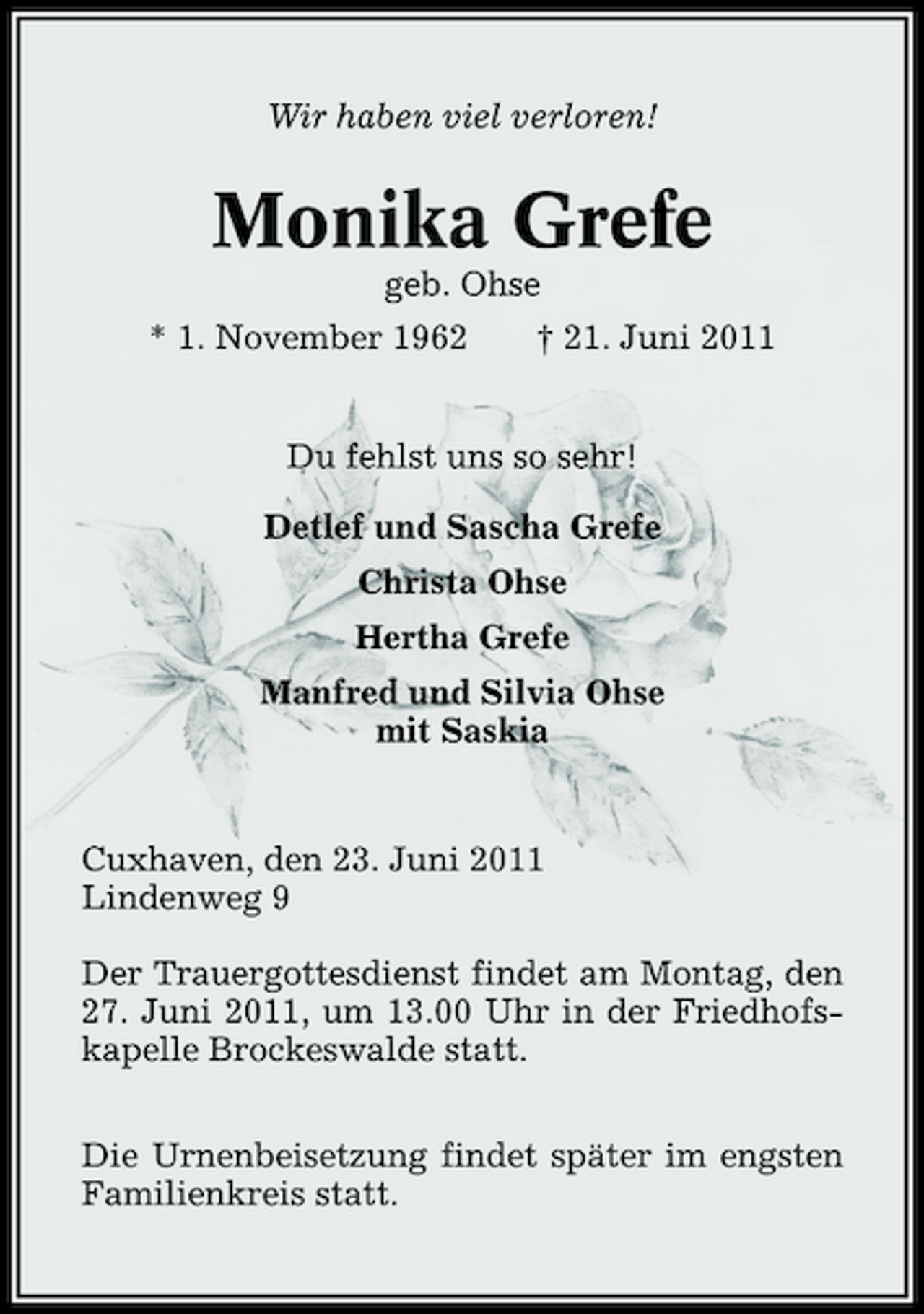 <p>Wir haben viel verloren!</p><p>Monika Grefe<br />geb. Ohse * 1. November 1962 † 21. Juni 2011</p><p>Du fehlst uns so sehr! Detlef und Sascha Grefe Christa Ohse Hertha Grefe Manfred und Silvia Ohse mit Saskia</p><p>Cuxhaven, den 23. Juni 2011 Lindenweg 9 Der Trauergottesdienst findet am Montag, den 27. Juni 2011, um 13.00 Uhr in der Friedhofskapelle Brockeswalde statt. Die Urnenbeisetzung findet später im engsten Familienkreis statt.</p>