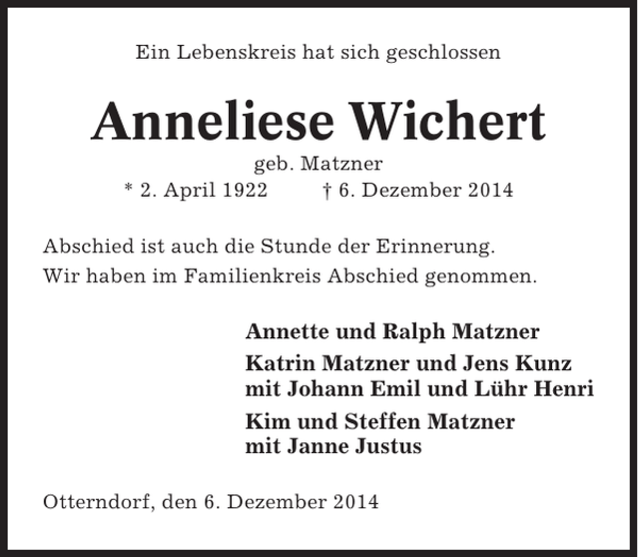 <p>Ein Lebenskreis hat sich geschlossen</p><p>Anneliese Wichert<br />geb. Matzner<br />* 2. April 1922<br />† 6. Dezember 2014<br />Abschied ist auch die Stunde der Erinnerung.<br />Wir haben im Familienkreis Abschied genommen.</p><p>Annette und Ralph Matzner<br />Katrin Matzner und Jens Kunz<br />mit Johann Emil und Lühr Henri<br />Kim und Steffen Matzner<br />mit Janne Justus<br />Otterndorf, den 6. Dezember 2014</p>