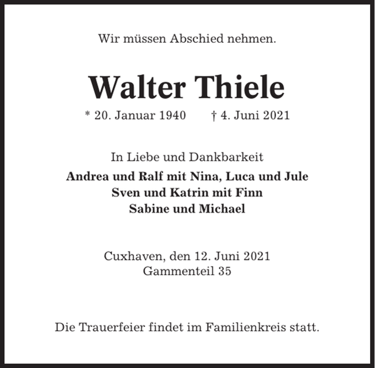 <p>Wir müssen Abschied nehmen.</p><p>Walter Thiele<br />* 20. Januar 1940</p><p>† 4. Juni 2021</p><p>In Liebe und Dankbarkeit<br />Andrea und Ralf mit Nina, Luca und Jule<br />Sven und Katrin mit Finn<br />Sabine und Michael</p><p>Cuxhaven, den 12. Juni 2021<br />Gammenteil 35</p><p>Die Trauerfeier findet im Familienkreis statt.</p>