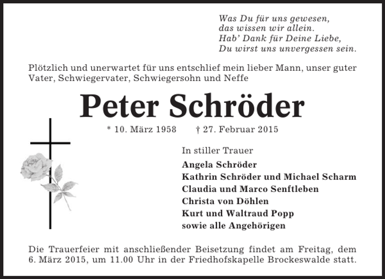 <p>Was Du für uns gewesen,<br />das wissen wir allein.<br />Hab’ Dank für Deine Liebe,<br />Du wirst uns unvergessen sein.<br />Plötzlich und unerwartet für uns entschlief mein lieber Mann, unser guter<br />Vater, Schwiegervater, Schwiegersohn und Neffe</p><p>Peter Schröder<br />* 10. März 1958</p><p>† 27. Februar 2015<br />In stiller Trauer<br />Angela Schröder<br />Kathrin Schröder und Michael Scharm<br />Claudia und Marco Senftleben<br />Christa von Döhlen<br />Kurt und Waltraud Popp<br />sowie alle Angehörigen</p><p>Die Trauerfeier mit anschließender Beisetzung findet am Freitag, dem<br />6. März 2015, um 11.00 Uhr in der Friedhofskapelle Brockeswalde statt.</p>
