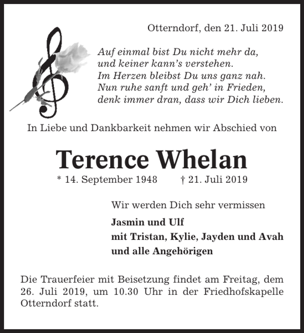 <p>Otterndorf, den 21. Juli 2019<br />Auf einmal bist Du nicht mehr da,<br />und keiner kann’s verstehen.<br />Im Herzen bleibst Du uns ganz nah.<br />Nun ruhe sanft und geh’ in Frieden,<br />denk immer dran, dass wir Dich lieben.<br />In Liebe und Dankbarkeit nehmen wir Abschied von</p><p>Terence Whelan<br />* 14. September 1948</p><p>† 21. Juli 2019</p><p>Wir werden Dich sehr vermissen<br />Jasmin und Ulf<br />mit Tristan, Kylie, Jayden und Avah<br />und alle Angehörigen<br />Die Trauerfeier mit Beisetzung findet am Freitag, dem<br />26. Juli 2019, um 10.30 Uhr in der Friedhofskapelle<br />Otterndorf statt.</p>