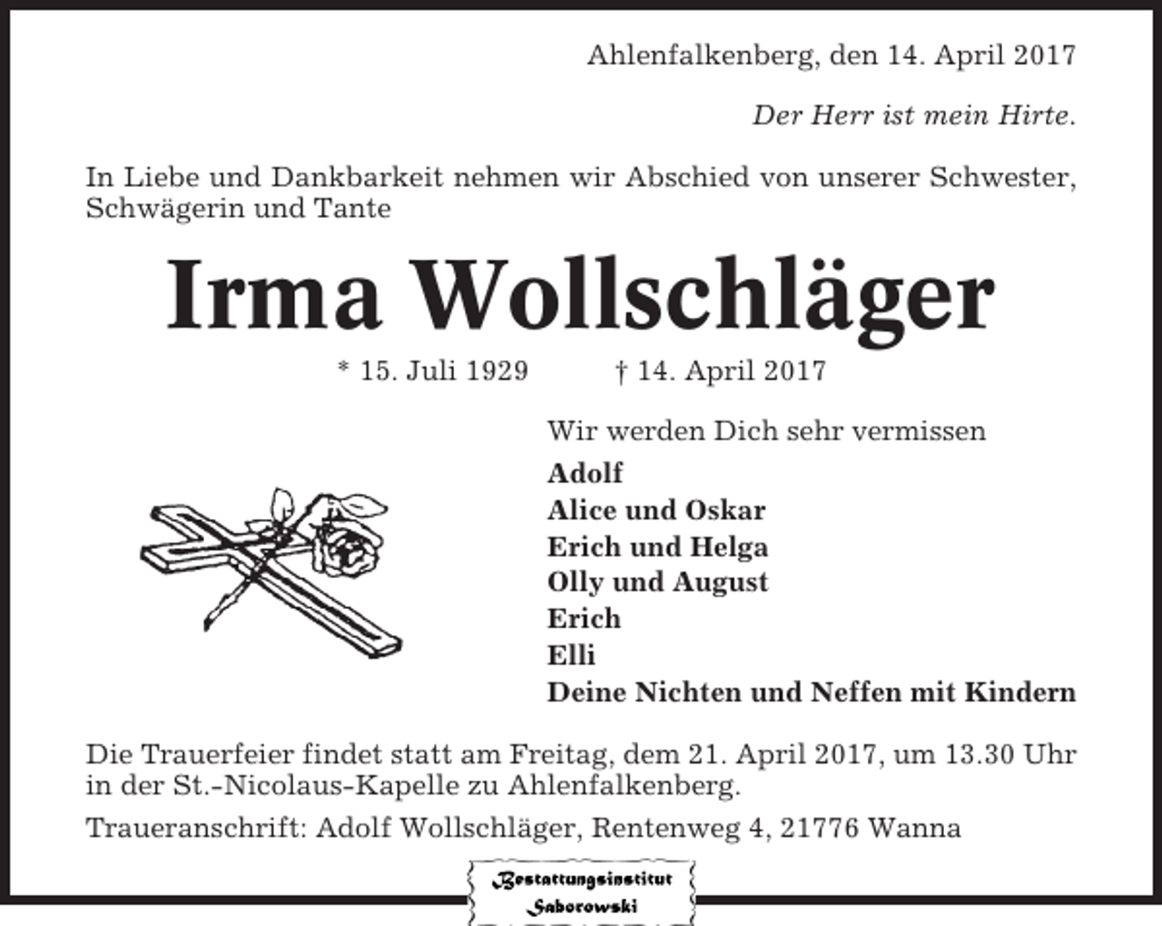 <p>Ahlenfalkenberg, den 14. April 2017<br />Der Herr ist mein Hirte.<br />In Liebe und Dankbarkeit nehmen wir Abschied von unserer Schwester,<br />Schwägerin und Tante</p><p>Irma Wollschläger<br />* 15. Juli 1929</p><p>† 14. April 2017<br />Wir werden Dich sehr vermissen<br />Adolf<br />Alice und Oskar<br />Erich und Helga<br />Olly und August<br />Erich<br />Elli<br />Deine Nichten und Neffen mit Kindern</p><p>Die Trauerfeier findet statt am Freitag, dem 21. April 2017, um 13.30 Uhr<br />in der St.-Nicolaus-Kapelle zu Ahlenfalkenberg.<br />Traueranschrift: Adolf Wollschläger, Rentenweg 4, 21776 Wanna</p>