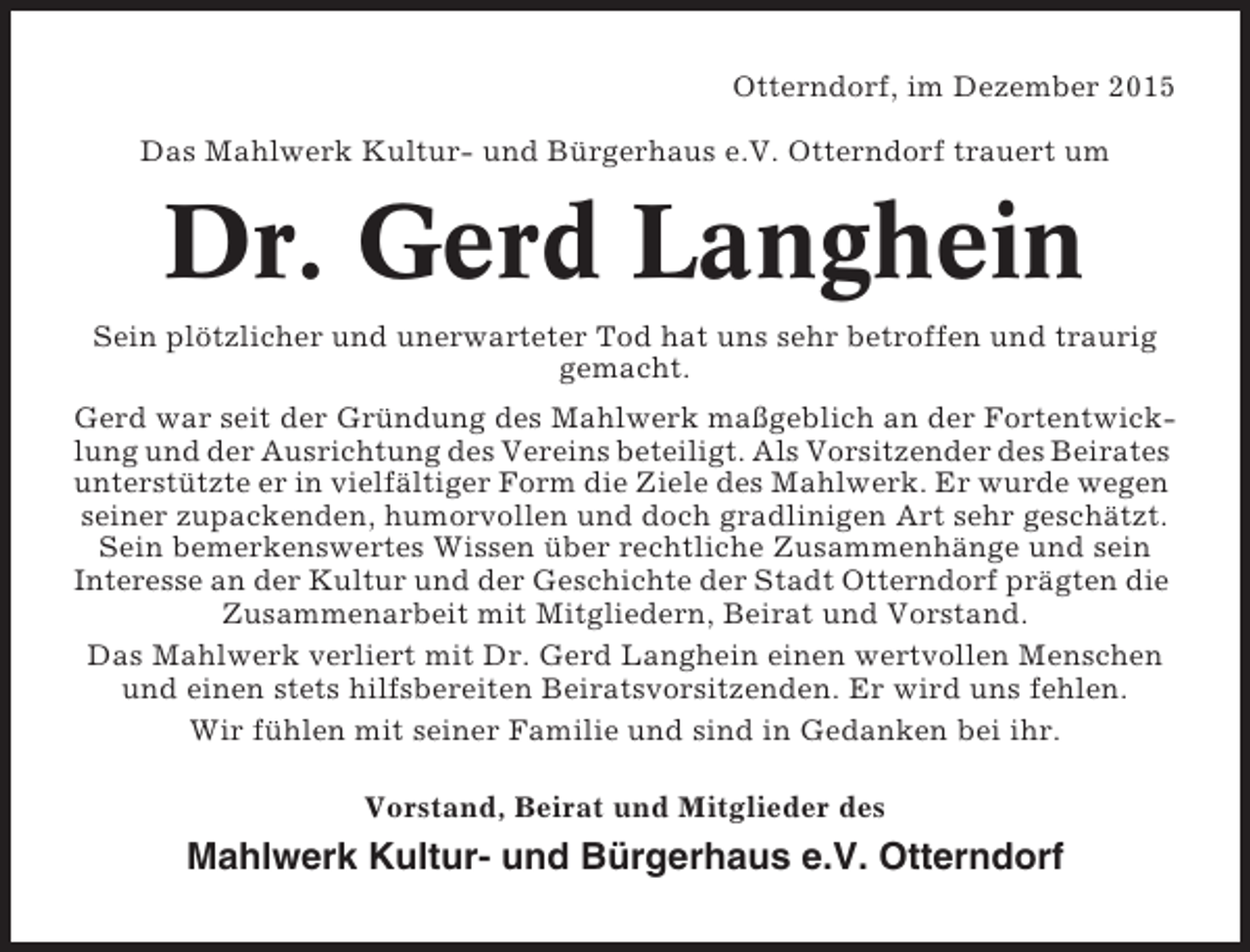 <p>Otterndorf, im Dezember 2015<br />Das Mahlwerk Kultur- und BÃ¼rgerhaus e.V. Otterndorf trauert um</p><p>Dr. Gerd Langhein<br />Sein plÃ¶tzlicher und unerwarteter Tod hat uns sehr betroffen und traurig<br />gemacht.<br />Gerd war seit der GrÃ¼ndung des Mahlwerk maÃŸgeblich an der Fortentwicklung und der Ausrichtung des Vereins beteiligt. Als Vorsitzender des Beirates<br />unterstÃ¼tzte er in vielfÃ¤ltiger Form die Ziele des Mahlwerk. Er wurde wegen<br />seiner zupackenden, humorvollen und doch gradlinigen Art sehr geschÃ¤tzt.<br />Sein bemerkenswertes Wissen Ã¼ber rechtliche ZusammenhÃ¤nge und sein<br />Interesse an der Kultur und der Geschichte der Stadt Otterndorf prÃ¤gten die<br />Zusammenarbeit mit Mitgliedern, Beirat und Vorstand.<br />Das Mahlwerk verliert mit Dr. Gerd Langhein einen wertvollen Menschen<br />und einen stets hilfsbereiten Beiratsvorsitzenden. Er wird uns fehlen.<br />Wir fÃ¼hlen mit seiner Familie und sind in Gedanken bei ihr.<br />Vorstand, Beirat und Mitglieder des</p><p>Mahlwerk Kultur- und BÃ¼rgerhaus e.V. Otterndorf</p>
