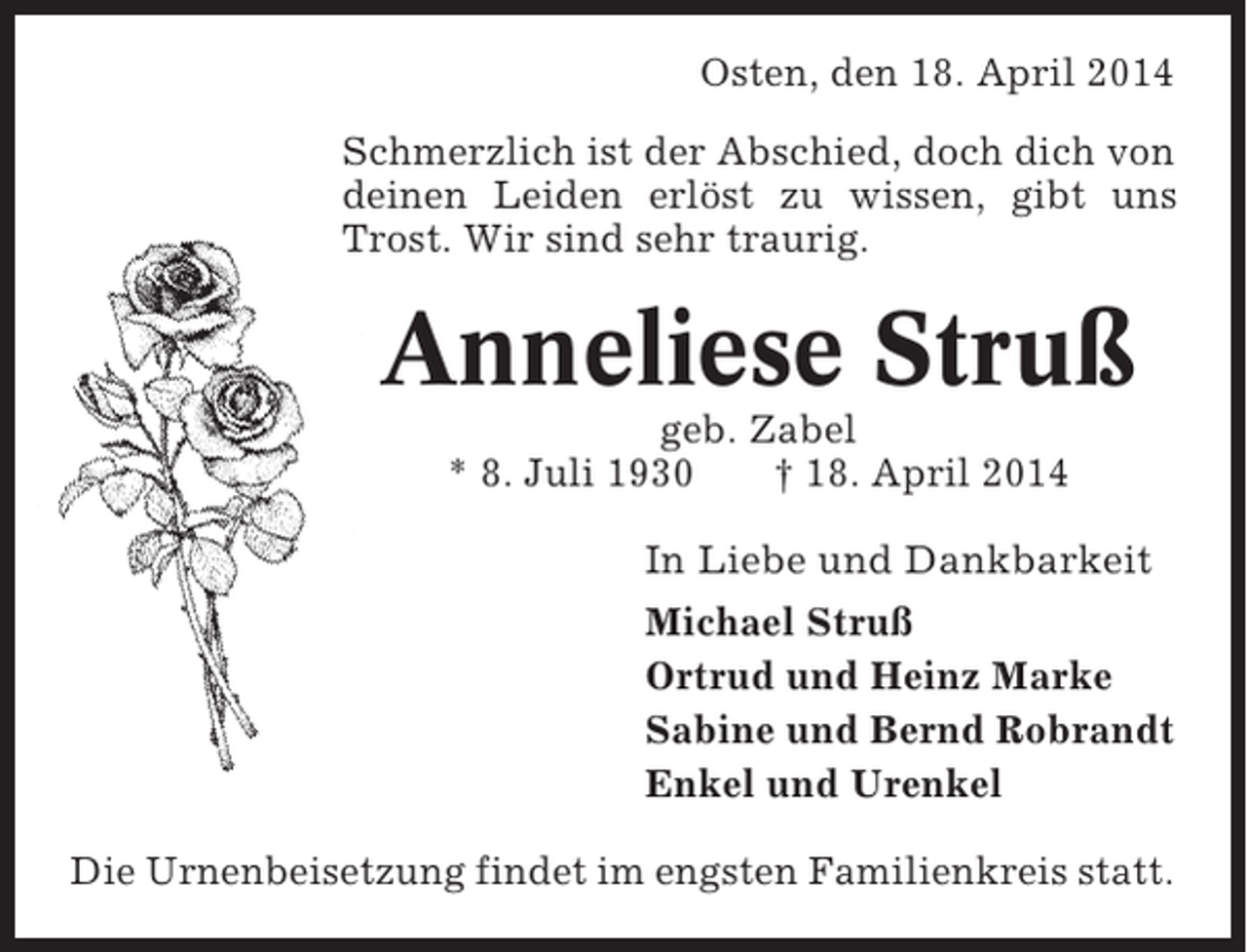 <p>Osten, den 18. April 2014<br />Schmerzlich ist der Abschied, doch dich von<br />deinen Leiden erlöst zu wissen, gibt uns<br />Trost. Wir sind sehr traurig.</p><p>Anneliese Struß<br />geb. Zabel<br />* 8. Juli 1930<br />† 18. April 2014<br />In Liebe und Dankbarkeit<br />Michael Struß<br />Ortrud und Heinz Marke<br />Sabine und Bernd Robrandt<br />Enkel und Urenkel<br />Die Urnenbeisetzung findet im engsten Familienkreis statt.</p>