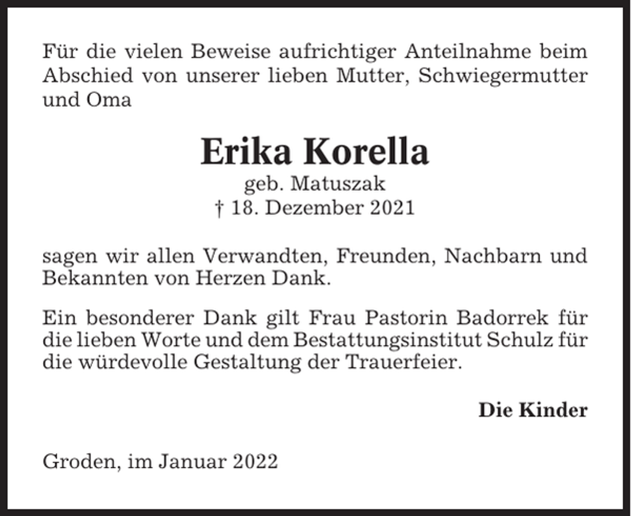 <p>Für die vielen Beweise aufrichtiger Anteilnahme beim<br />Abschied von unserer lieben Mutter, Schwiegermutter<br />und Oma</p><p>Erika Korella<br />geb. Matuszak<br />† 18. Dezember 2021<br />sagen wir allen Verwandten, Freunden, Nachbarn und<br />Bekannten von Herzen Dank.<br />Ein besonderer Dank gilt Frau Pastorin Badorrek für<br />die lieben Worte und dem Bestattungsinstitut Schulz für<br />die würdevolle Gestaltung der Trauerfeier.<br />Die Kinder<br />Groden, im Januar 2022</p>