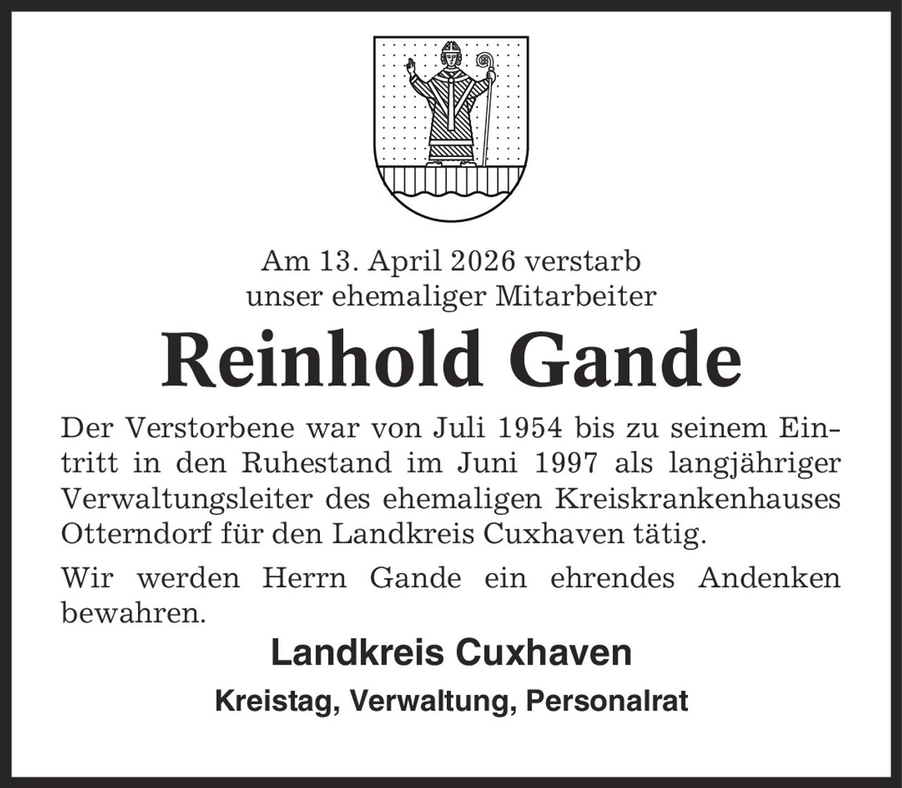 Am 13. April 2026 verstarb unser ehemaliger Mitarbeiter Reinhold Gande Der Verstorbene war von Juli 1954 bis zu seinem Eintritt in den Ruhestand im Juni 1997 als langjähriger Verwaltungsleiter des ehemaligen Kreiskrankenhauses Otterndorf für den Landkreis Cuxhaven tätig. Wir werden Herrn Gande ein ehrendes Andenken bewahren. Landkreis Cuxhaven Kreistag, Verwaltung, Personalrat