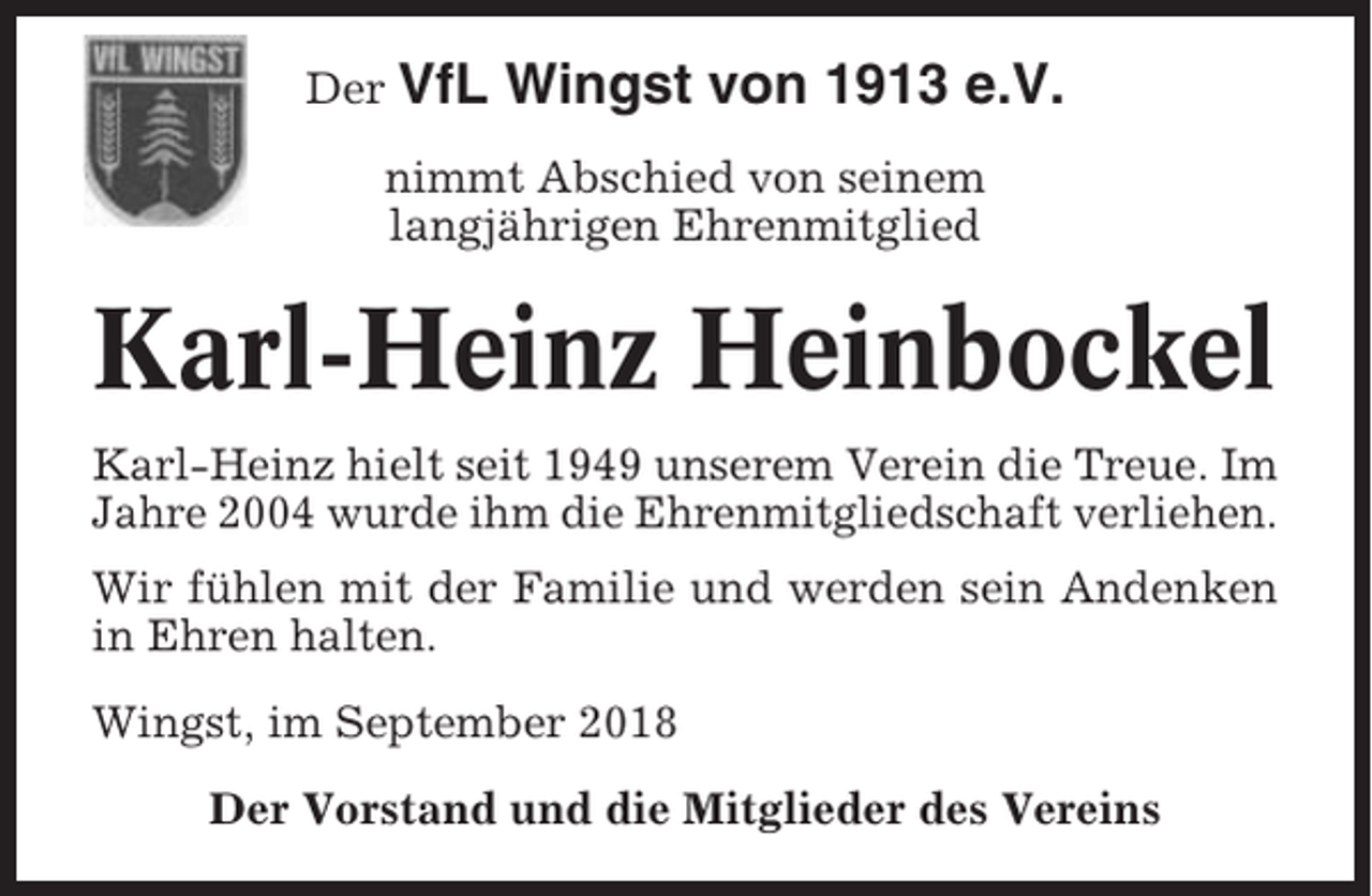 <p>Der VfL</p><p>Wingst von 1913 e.V.</p><p>nimmt Abschied von seinem<br />langjährigen Ehrenmitglied</p><p>Karl-Heinz Heinbockel<br />Karl-Heinz hielt seit 1949 unserem Verein die Treue. Im<br />Jahre 2004 wurde ihm die Ehrenmitgliedschaft verliehen.<br />Wir fühlen mit der Familie und werden sein Andenken<br />in Ehren halten.<br />Wingst, im September 2018<br />Der Vorstand und die Mitglieder des Vereins</p>
