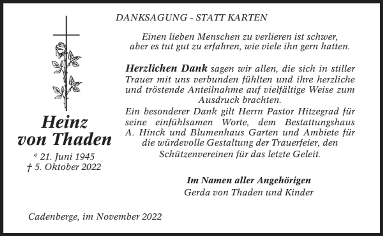 <p>DANKSAGUNG - STATT KARTEN<br />Einen lieben Menschen zu verlieren ist schwer,<br />aber es tut gut zu erfahren, wie viele ihn gern hatten.</p><p>Herzlichen Dank sagen wir allen, die sich in stiller</p><p>Heinz<br />von Thaden<br />* 21. Juni 1945<br />† 5. Oktober 2022</p><p>Trauer mit uns verbunden fühlten und ihre herzliche<br />und tröstende Anteilnahme auf vielfältige Weise zum<br />Ausdruck brachten.<br />Ein besonderer Dank gilt Herrn Pastor Hitzegrad für<br />seine einfühlsamen Worte, dem Bestattungshaus<br />A. Hinck und Blumenhaus Garten und Ambiete für<br />die würdevolle Gestaltung der Trauerfeier, den<br />Schützenvereinen für das letzte Geleit.<br />Im Namen aller Angehörigen<br />Gerda von Thaden und Kinder</p><p>Cadenberge, im November 2022</p>