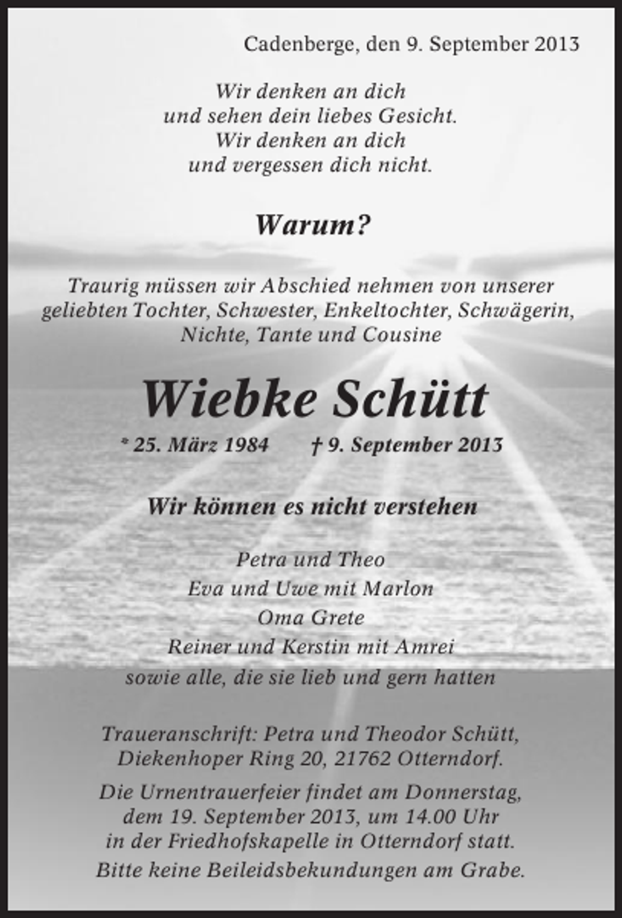 <p>Cadenberge, den 9. September 2013<br />Wir denken an dich<br />und sehen dein liebes Gesicht.<br />Wir denken an dich<br />und vergessen dich nicht.</p><p>Warum?<br />Traurig müssen wir Abschied nehmen von unserer<br />geliebten Tochter, Schwester, Enkeltochter, Schwägerin,<br />Nichte, Tante und Cousine</p><p>Wiebke Schütt<br />* 25. März 1984</p><p>† 9. September 2013</p><p>Wir können es nicht verstehen<br />Petra und Theo<br />Eva und Uwe mit Marlon<br />Oma Grete<br />Reiner und Kerstin mit Amrei<br />sowie alle, die sie lieb und gern hatten<br />Traueranschrift: Petra und Theodor Schütt,<br />Diekenhoper Ring 20, 21762 Otterndorf.<br />Die Urnentrauerfeier findet am Donnerstag,<br />dem 19. September 2013, um 14.00 Uhr<br />in der Friedhofskapelle in Otterndorf statt.<br />Bitte keine Beileidsbekundungen am Grabe.</p>