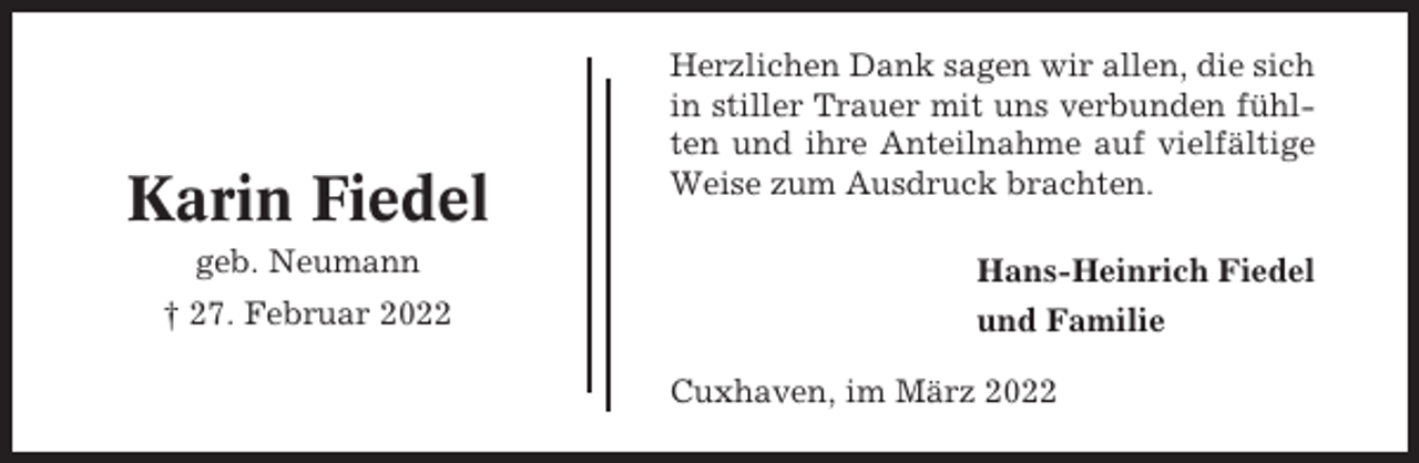 <p>Karin Fiedel<br />geb. Neumann<br />† 27. Februar 2022</p><p>Herzlichen Dank sagen wir allen, die sich<br />in stiller Trauer mit uns verbunden fühlten und ihre Anteilnahme auf vielfältige<br />Weise zum Ausdruck brachten.<br />Hans-Heinrich Fiedel<br />und Familie<br />Cuxhaven, im März 2022</p>