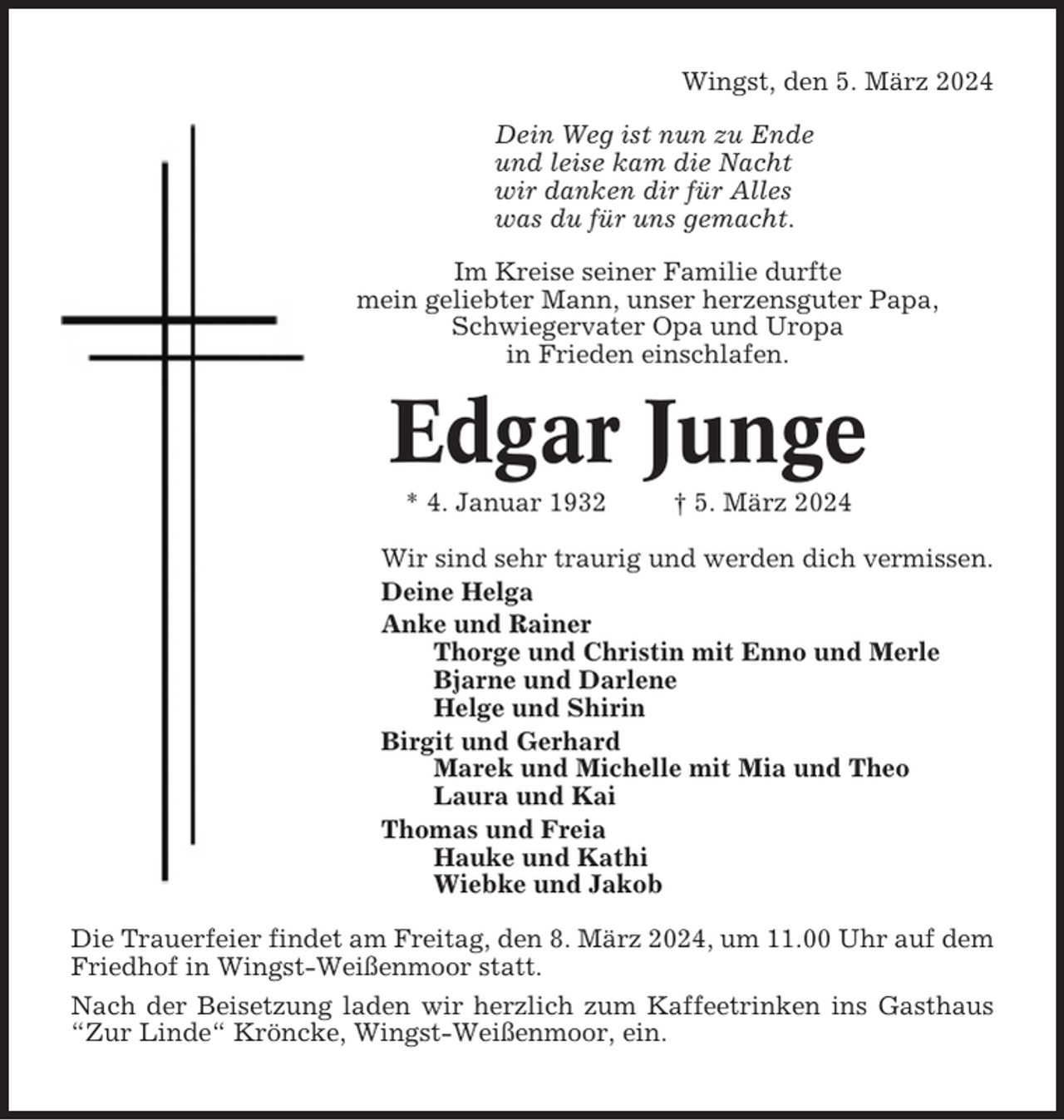 <p>Wingst, den 5. März 2024<br />Dein Weg ist nun zu Ende<br />und leise kam die Nacht<br />wir danken dir für Alles<br />was du für uns gemacht.<br />Im Kreise seiner Familie durfte<br />mein geliebter Mann, unser herzensguter Papa,<br />Schwiegervater Opa und Uropa<br />in Frieden einschlafen.</p><p>Edgar Junge<br />* 4. Januar 1932</p><p>† 5. März 2024</p><p>Wir sind sehr traurig und werden dich vermissen.<br />Deine Helga<br />Anke und Rainer<br />Thorge und Christin mit Enno und Merle<br />Bjarne und Darlene<br />Helge und Shirin<br />Birgit und Gerhard<br />Marek und Michelle mit Mia und Theo<br />Laura und Kai<br />Thomas und Freia<br />Hauke und Kathi<br />Wiebke und Jakob<br />Die Trauerfeier findet am Freitag, den 8. März 2024, um 11.00 Uhr auf dem<br />Friedhof in Wingst-Weißenmoor statt.<br />Nach der Beisetzung laden wir herzlich zum Kaffeetrinken ins Gasthaus<br />“Zur Linde“ Kröncke, Wingst-Weißenmoor, ein.</p>