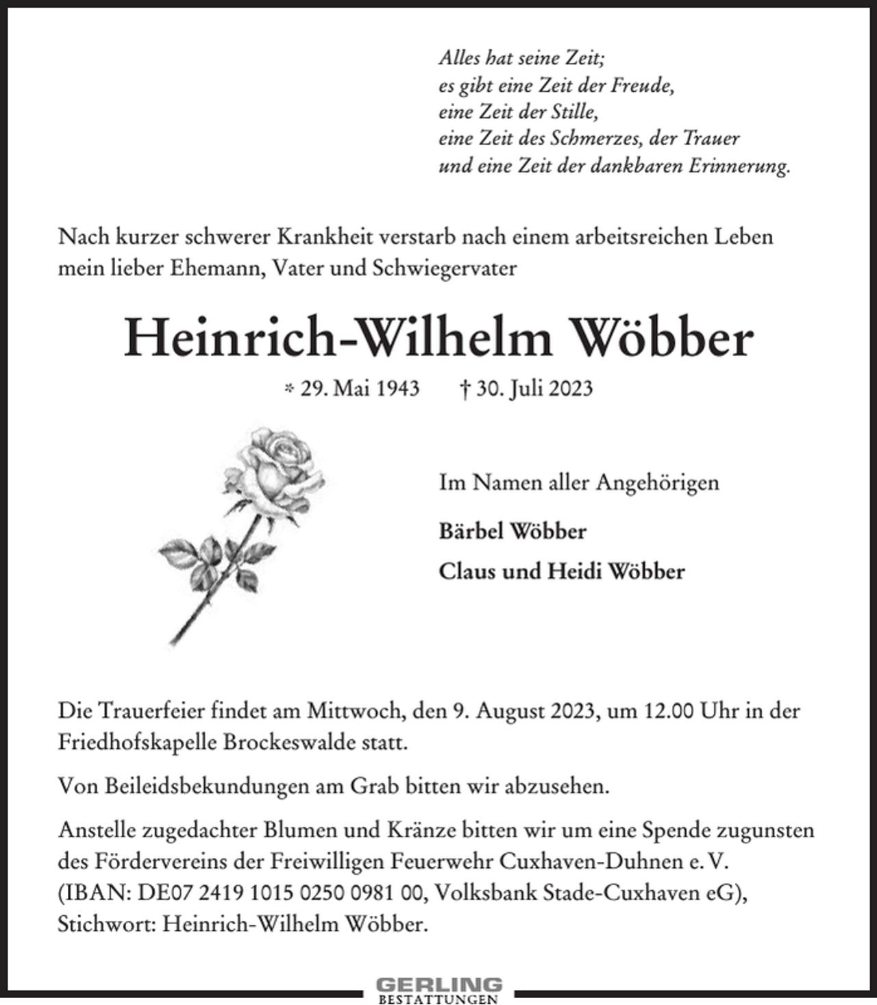 <p>Alles hat seine Zeit;<br />es gibt eine Zeit der Freude,<br />eine Zeit der Stille,<br />eine Zeit des Schmerzes, der Trauer<br />und eine Zeit der dankbaren Erinnerung.</p><p>Nach kurzer schwerer Krankheit verstarb nach einem arbeitsreichen Leben<br />mein lieber Ehemann, Vater und Schwiegervater</p><p>Heinrich-Wilhelm Wöbber<br />* 29. Mai 1943</p><p>† 30. Juli 2023</p><p>Im Namen aller Angehörigen<br />Bärbel Wöbber<br />Claus und Heidi Wöbber</p><p>Die Trauerfeier findet am Mittwoch, den 9. August 2023, um 12.00 Uhr in der<br />Friedhofskapelle Brockeswalde statt.<br />Von Beileidsbekundungen am Grab bitten wir abzusehen.<br />Anstelle zugedachter Blumen und Kränze bitten wir um eine Spende zugunsten<br />des Fördervereins der Freiwilligen Feuerwehr Cuxhaven-Duhnen e. V.<br />(IBAN: DE07 2419 1015 025981 00, Volksbank Stade-Cuxhaven eG),<br />Stichwort: Heinrich-Wilhelm Wöbber.</p>