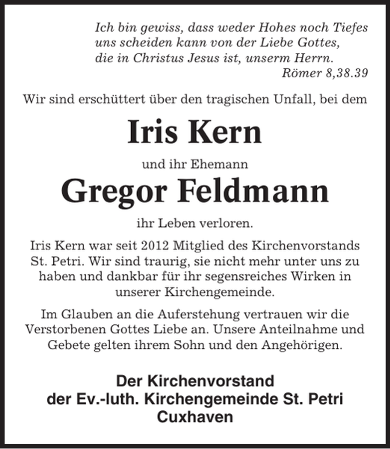<p>Ich bin gewiss, dass weder Hohes noch Tiefes<br />uns scheiden kann von der Liebe Gottes,<br />die in Christus Jesus ist, unserm Herrn.<br />Römer 8,38.39<br />Wir sind erschüttert über den tragischen Unfall, bei dem</p><p>Iris Kern<br />und ihr Ehemann</p><p>Gregor Feldmann<br />ihr Leben verloren.<br />Iris Kern war seit 2012 Mitglied des Kirchenvorstands<br />St. Petri. Wir sind traurig, sie nicht mehr unter uns zu<br />haben und dankbar für ihr segensreiches Wirken in<br />unserer Kirchengemeinde.<br />Im Glauben an die Auferstehung vertrauen wir die<br />Verstorbenen Gottes Liebe an. Unsere Anteilnahme und<br />Gebete gelten ihrem Sohn und den Angehörigen.</p><p>Der Kirchenvorstand<br />der Ev.-luth. Kirchengemeinde St. Petri<br />Cuxhaven</p>