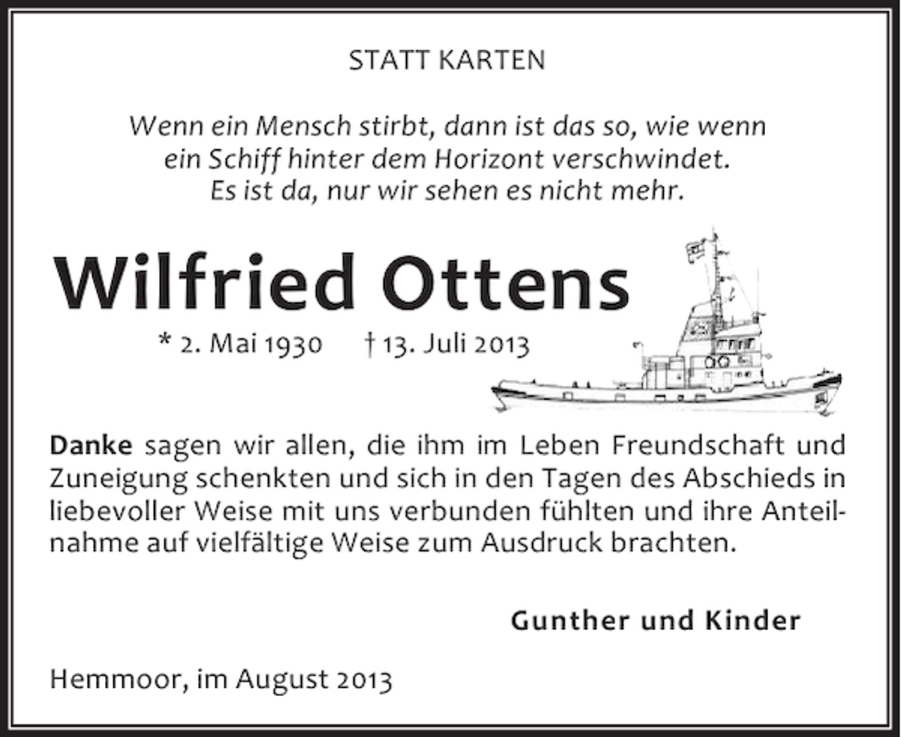 <p>STATT KARTEN<br />Wenn ein Mensch stirbt, dann ist das so, wie wenn<br />ein Schiff hinter dem Horizont verschwindet.<br />Es ist da, nur wir sehen es nicht mehr.</p><p>Wilfried Ottens<br />* 2. Mai 1930</p><p>† 13. Juli 2013</p><p>Danke sagen wir allen, die ihm im Leben Freundschaft und<br />Zuneigung schenkten und sich in den Tagen des Abschieds in<br />liebevoller Weise mit uns verbunden fühlten und ihre Anteilnahme auf vielfältige Weise zum Ausdruck brachten.<br />Gunther und Kinder<br />Hemmoor, im August 2013</p>