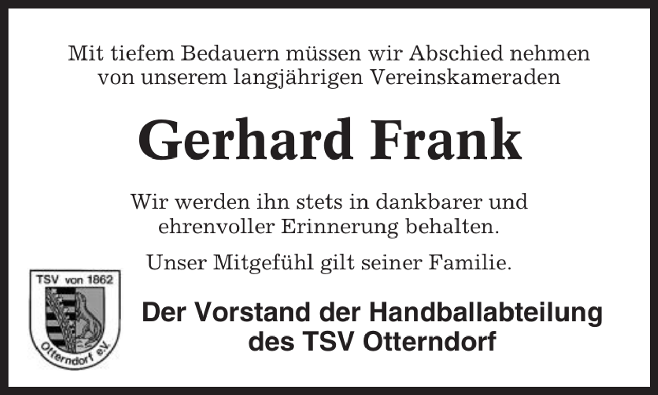 <p>Mit tiefem Bedauern müssen wir Abschied nehmen<br />von unserem langjährigen Vereinskameraden</p><p>Gerhard Frank<br />Wir werden ihn stets in dankbarer und<br />ehrenvoller Erinnerung behalten.<br />Unser Mitgefühl gilt seiner Familie.</p><p>Der Vorstand der Handballabteilung<br />des TSV Otterndorf</p>