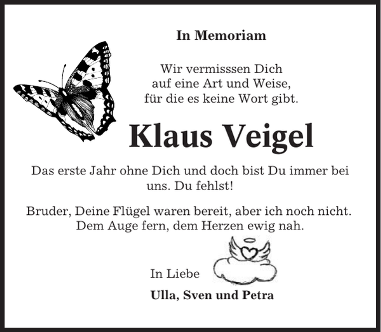 <p>In Memoriam<br />Wir vermisssen Dich<br />auf eine Art und Weise,<br />für die es keine Wort gibt.</p><p>Klaus Veigel<br />Das erste Jahr ohne Dich und doch bist Du immer bei<br />uns. Du fehlst!<br />Bruder, Deine Flügel waren bereit, aber ich noch nicht.<br />Dem Auge fern, dem Herzen ewig nah.</p><p>In Liebe<br />Ulla, Sven und Petra</p>