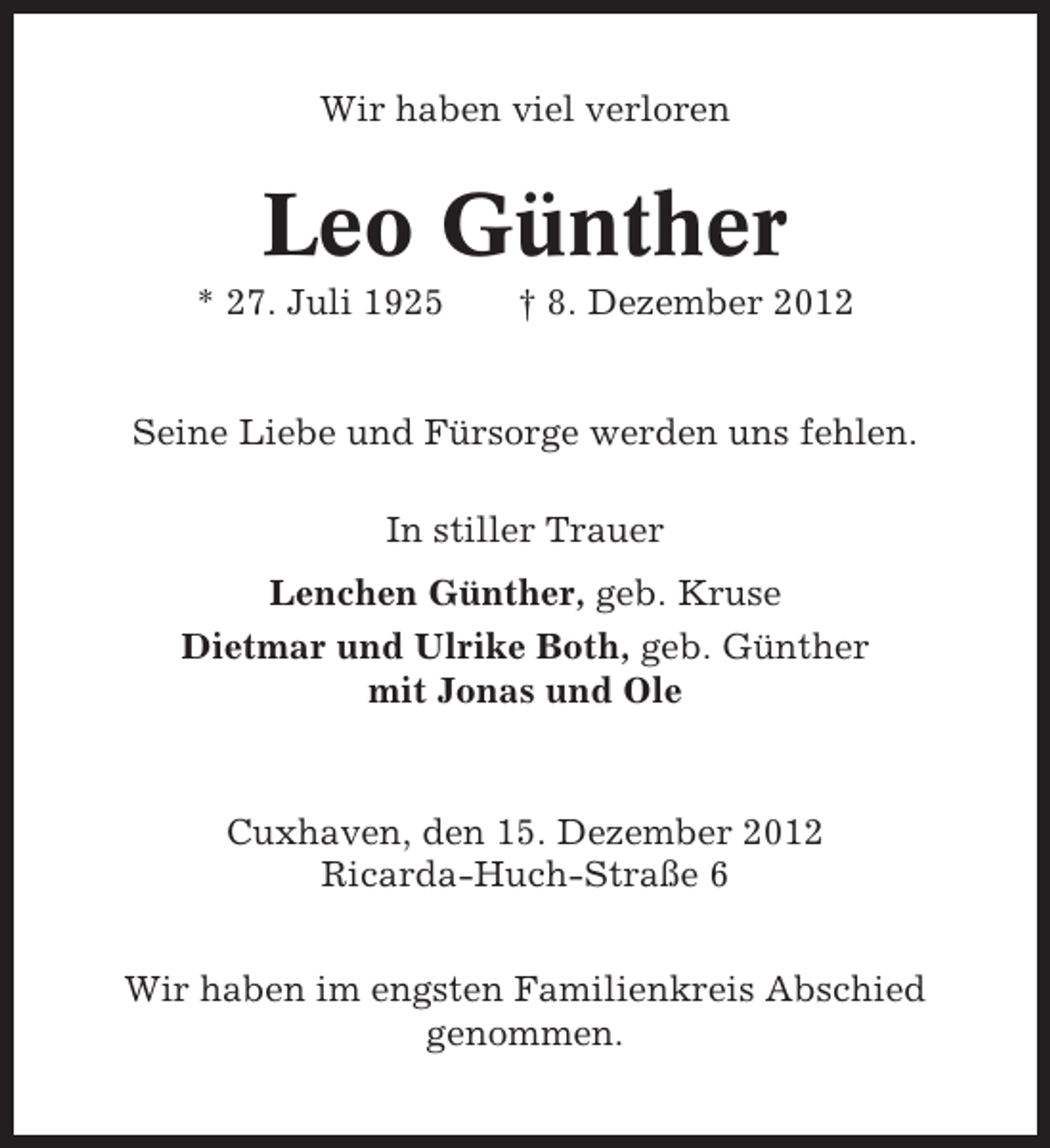 <p>Wir haben viel verloren</p><p>Leo Günther<br />* 27. Juli 1925</p><p>† 8. Dezember 2012</p><p>Seine Liebe und Fürsorge werden uns fehlen.<br />In stiller Trauer<br />Lenchen Günther, geb. Kruse<br />Dietmar und Ulrike Both, geb. Günther<br />mit Jonas und Ole</p><p>Cuxhaven, den 15. Dezember 2012<br />Ricarda-Huch-Straße 6<br />Wir haben im engsten Familienkreis Abschied<br />genommen.</p>