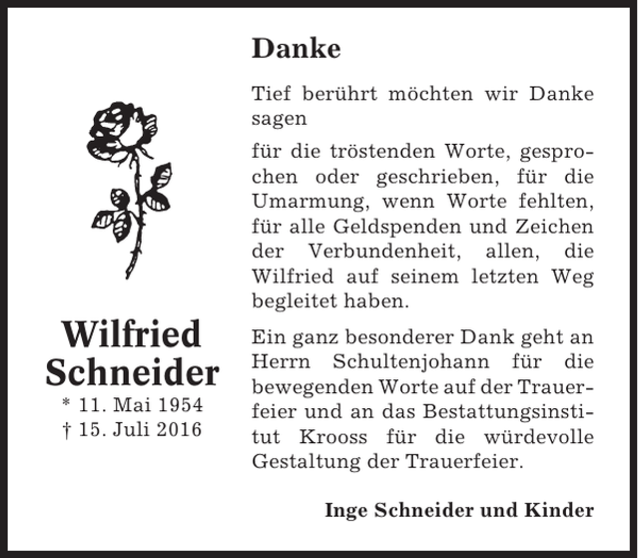 <p>Danke<br />Tief berührt möchten wir Danke<br />sagen<br />für die tröstenden Worte, gesprochen oder geschrieben, für die<br />Umarmung, wenn Worte fehlten,<br />für alle Geldspenden und Zeichen<br />der Verbundenheit, allen, die<br />Wilfried auf seinem letzten Weg<br />begleitet haben.</p><p>Wilfried<br />Schneider<br />* 11. Mai 1954<br />† 15. Juli 2016</p><p>Ein ganz besonderer Dank geht an<br />Herrn Schultenjohann für die<br />bewegenden Worte auf der Trauerfeier und an das Bestattungsinstitut Krooss für die würdevolle<br />Gestaltung der Trauerfeier.<br />Inge Schneider und Kinder</p>
