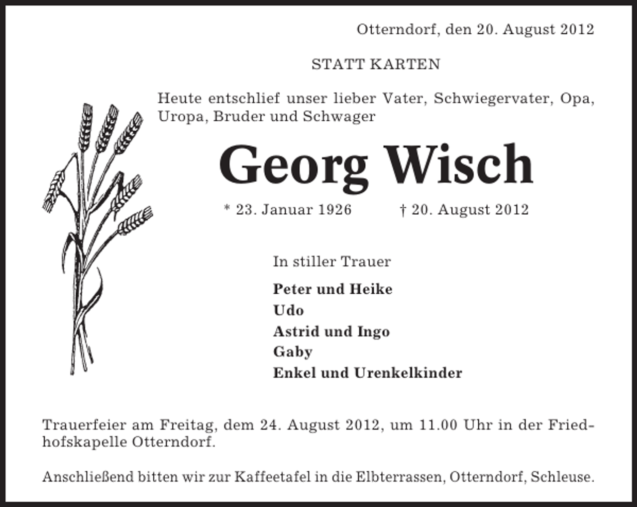 <p>Otterndorf, den 20. August 2012<br />STATT KARTEN<br />Heute entschlief unser lieber Vater, Schwiegervater, Opa,<br />Uropa, Bruder und Schwager</p><p>Georg Wisch<br />* 23. Januar 1926</p><p>† 20. August 2012</p><p>In stiller Trauer<br />Peter und Heike<br />Udo<br />Astrid und Ingo<br />Gaby<br />Enkel und Urenkelkinder<br />Trauerfeier am Freitag, dem 24. August 2012, um 11.00 Uhr in der Friedhofskapelle Otterndorf.<br />Anschließend bitten wir zur Kaffeetafel in die Elbterrassen, Otterndorf, Schleuse.</p>