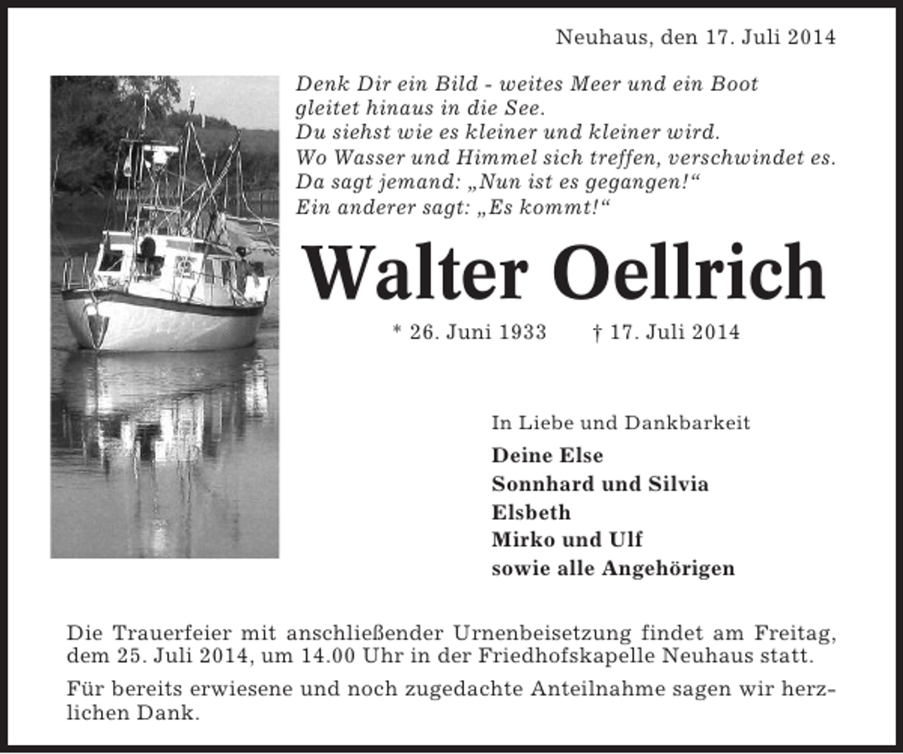 <p>Neuhaus, den 17. Juli 2014<br />Denk Dir ein Bild - weites Meer und ein Boot<br />gleitet hinaus in die See.<br />Du siehst wie es kleiner und kleiner wird.<br />Wo Wasser und Himmel sich treffen, verschwindet es.<br />Da sagt jemand: „Nun ist es gegangen!“<br />Ein anderer sagt: „Es kommt!“</p><p>Walter Oellrich<br />* 26. Juni 1933</p><p>† 17. Juli 2014</p><p>In Liebe und Dankbarkeit</p><p>Deine Else<br />Sonnhard und Silvia<br />Elsbeth<br />Mirko und Ulf<br />sowie alle Angehörigen<br />Die Trauerfeier mit anschließender Urnenbeisetzung findet am Freitag,<br />dem 25. Juli 2014, um 14.00 Uhr in der Friedhofskapelle Neuhaus statt.<br />Für bereits erwiesene und noch zugedachte Anteilnahme sagen wir herzlichen Dank.</p>