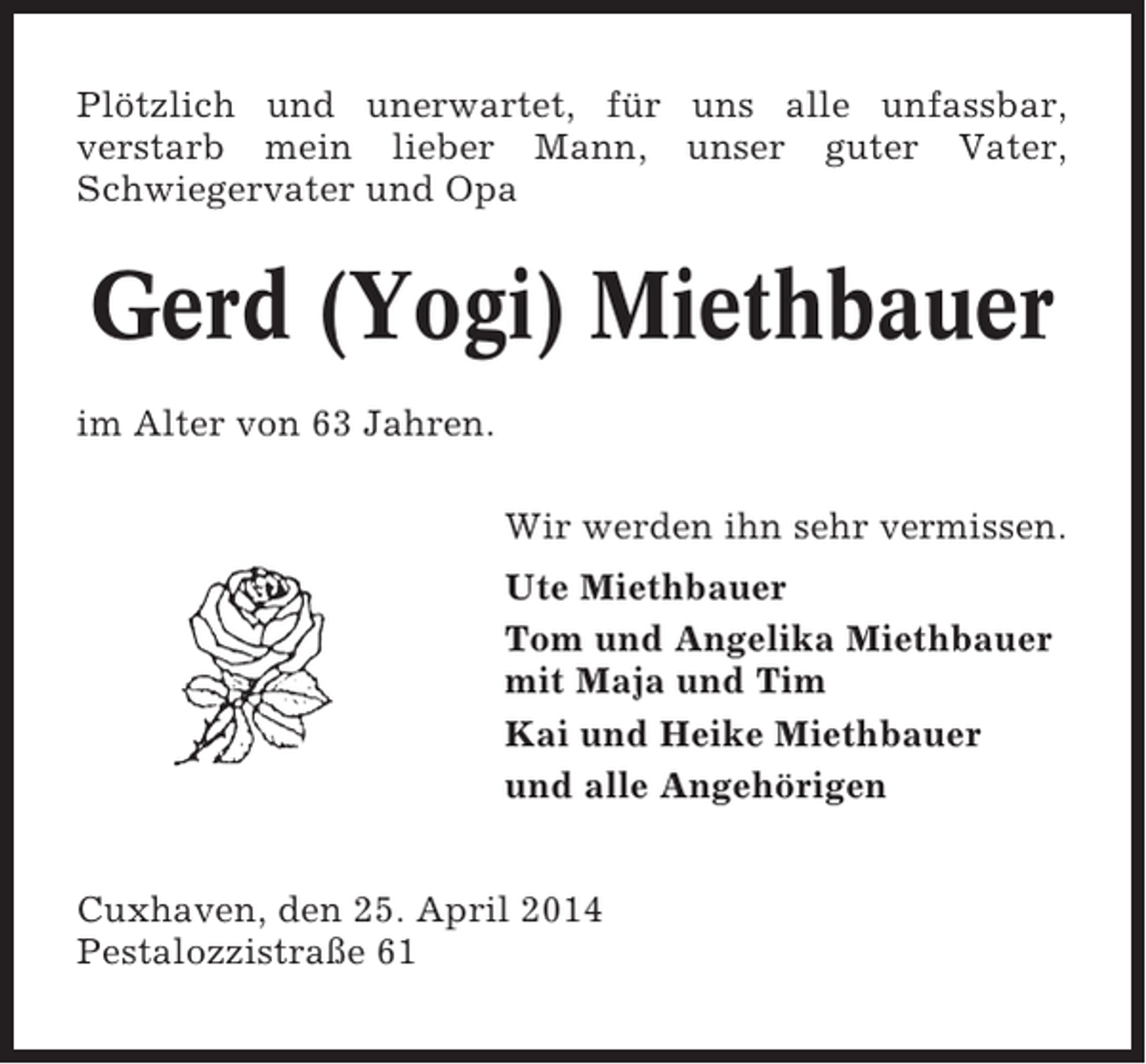 <p>Plötzlich und unerwartet, für uns alle unfassbar,<br />verstarb mein lieber Mann, unser guter Vater,<br />Schwiegervater und Opa</p>
<p>Gerd (Yogi) Miethbauer<br />im Alter von 63 Jahren.<br />Wir werden ihn sehr vermissen.<br />Ute Miethbauer<br />Tom und Angelika Miethbauer<br />mit Maja und Tim<br />Kai und Heike Miethbauer<br />und alle Angehörigen<br />Cuxhaven, den 25. April 2014<br />Pestalozzistraße 61</p>