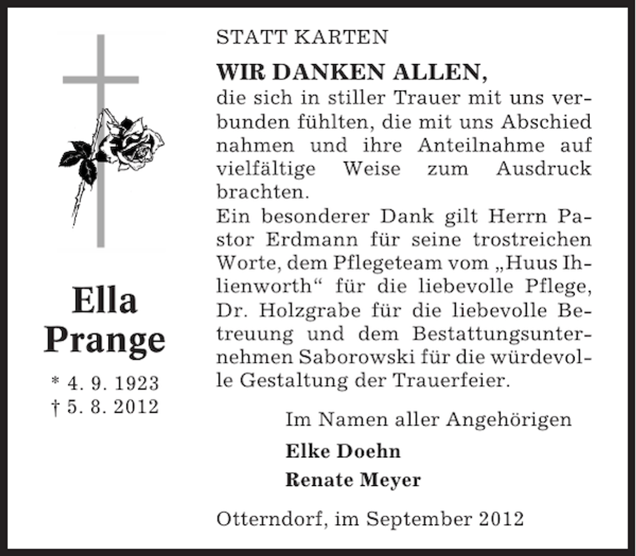 <p>STATT KARTEN</p><p>WIR DANKEN ALLEN,</p><p>Ella<br />Prange<br />* 4. 9. 1923<br />† 5. 8. 2012</p><p>die sich in stiller Trauer mit uns verbunden fühlten, die mit uns Abschied<br />nahmen und ihre Anteilnahme auf<br />vielfältige Weise zum Ausdruck<br />brachten.<br />Ein besonderer Dank gilt Herrn Pastor Erdmann für seine trostreichen<br />Worte, dem Pflegeteam vom „Huus Ihlienworth“ für die liebevolle Pflege,<br />Dr. Holzgrabe für die liebevolle Betreuung und dem Bestattungsunternehmen Saborowski für die würdevolle Gestaltung der Trauerfeier.<br />Im Namen aller Angehörigen<br />Elke Doehn<br />Renate Meyer<br />Otterndorf, im September 2012</p>