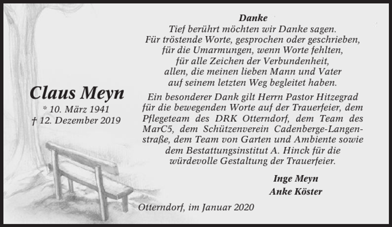 <p>Claus Meyn<br />* 10. März 1941<br />† 12. Dezember 2019</p><p>Danke<br />Tief berührt möchten wir Danke sagen.<br />Für tröstende Worte, gesprochen oder geschrieben,<br />für die Umarmungen, wenn Worte fehlten,<br />für alle Zeichen der Verbundenheit,<br />allen, die meinen lieben Mann und Vater<br />auf seinem letzten Weg begleitet haben.<br />Ein besonderer Dank gilt Herrn Pastor Hitzegrad<br />für die bewegenden Worte auf der Trauerfeier, dem<br />Pflegeteam des DRK Otterndorf, dem Team des<br />MarC5, dem Schützenverein Cadenberge-Langenstraße, dem Team von Garten und Ambiente sowie<br />dem Bestattungsinstitut A. Hinck für die<br />würdevolle Gestaltung der Trauerfeier.<br />Inge Meyn<br />Anke Köster<br />Otterndorf, im Januar 2020</p>