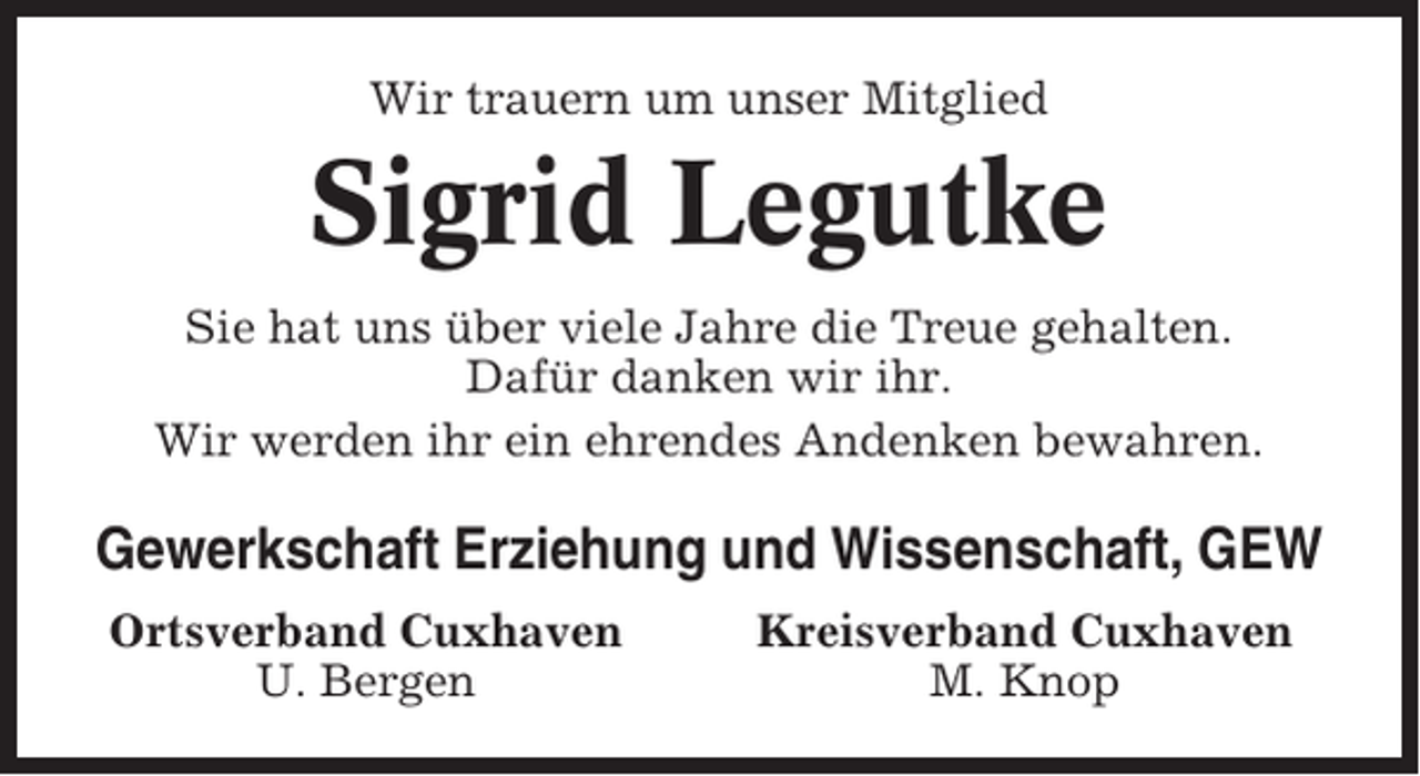 <p>Wir trauern um unser Mitglied</p><p>Sigrid Legutke<br />Sie hat uns über viele Jahre die Treue gehalten.<br />Dafür danken wir ihr.<br />Wir werden ihr ein ehrendes Andenken bewahren.</p><p>Gewerkschaft Erziehung und Wissenschaft, GEW<br />Ortsverband Cuxhaven<br />U. Bergen</p><p>Kreisverband Cuxhaven<br />M. Knop</p>