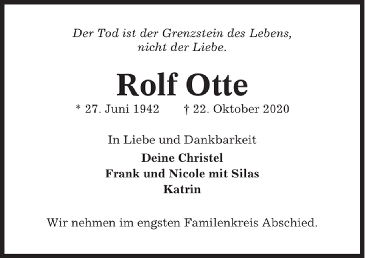 <p>Der Tod ist der Grenzstein des Lebens,<br />nicht der Liebe.</p><p>Rolf Otte<br />* 27. Juni 1942</p><p>† 22. Oktober 2020</p><p>In Liebe und Dankbarkeit<br />Deine Christel<br />Frank und Nicole mit Silas<br />Katrin<br />Wir nehmen im engsten Familenkreis Abschied.</p>