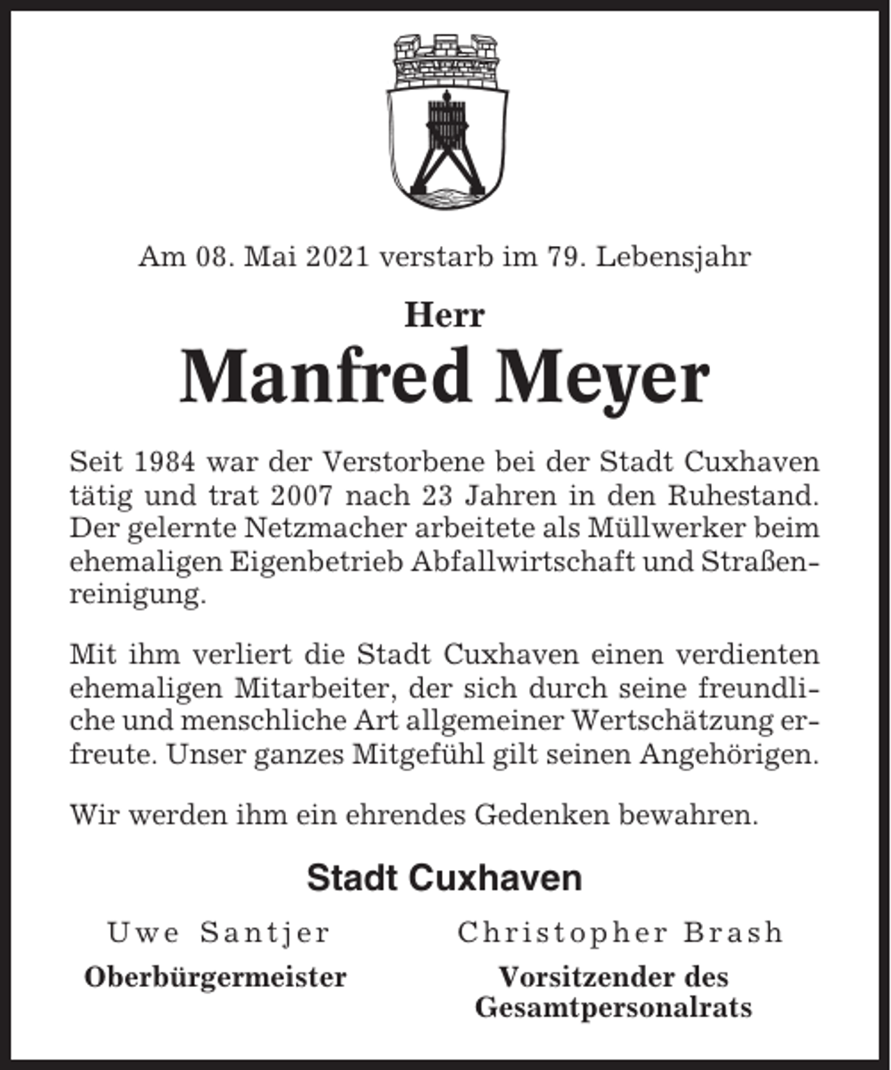 <p>Am 08. Mai 2021 verstarb im 79. Lebensjahr</p><p>Herr</p><p>Manfred Meyer<br />Seit 1984 war der Verstorbene bei der Stadt Cuxhaven<br />tätig und trat 2007 nach 23 Jahren in den Ruhestand.<br />Der gelernte Netzmacher arbeitete als Müllwerker beim<br />ehemaligen Eigenbetrieb Abfallwirtschaft und Straßenreinigung.<br />Mit ihm verliert die Stadt Cuxhaven einen verdienten<br />ehemaligen Mitarbeiter, der sich durch seine freundliche und menschliche Art allgemeiner Wertschätzung erfreute. Unser ganzes Mitgefühl gilt seinen Angehörigen.<br />Wir werden ihm ein ehrendes Gedenken bewahren.</p><p>Stadt Cuxhaven<br />Uwe Santjer</p><p>Christopher Brash</p><p>Oberbürgermeister</p><p>Vorsitzender des<br />Gesamtpersonalrats</p>