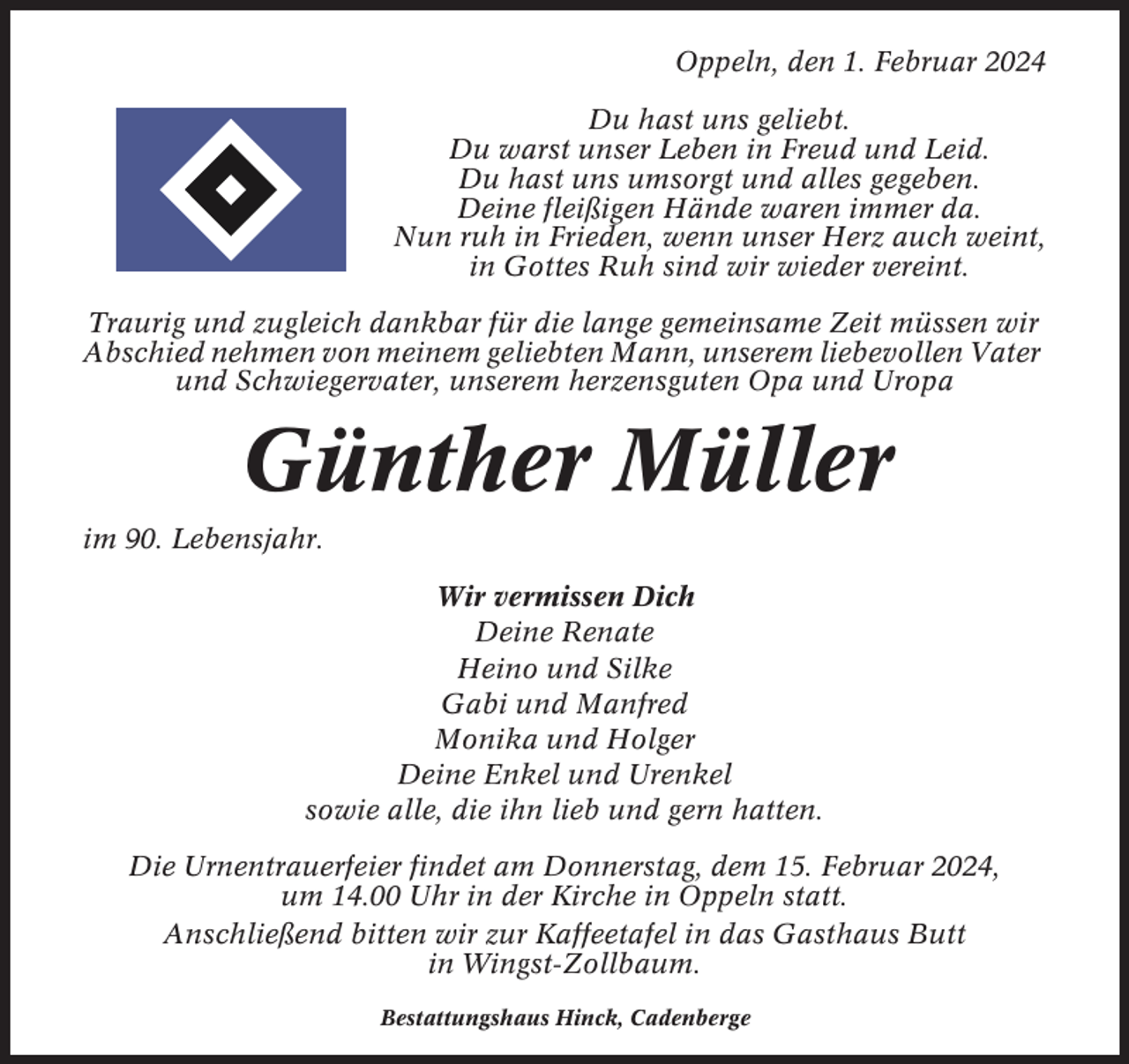 <p>Oppeln, den 1. Februar 2024<br />Du hast uns geliebt.<br />Du warst unser Leben in Freud und Leid.<br />Du hast uns umsorgt und alles gegeben.<br />Deine fleißigen Hände waren immer da.<br />Nun ruh in Frieden, wenn unser Herz auch weint,<br />in Gottes Ruh sind wir wieder vereint.<br />Traurig und zugleich dankbar für die lange gemeinsame Zeit müssen wir<br />Abschied nehmen von meinem geliebten Mann, unserem liebevollen Vater<br />und Schwiegervater, unserem herzensguten Opa und Uropa</p><p>Günther Müller<br />im 90. Lebensjahr.<br />Wir vermissen Dich<br />Deine Renate<br />Heino und Silke<br />Gabi und Manfred<br />Monika und Holger<br />Deine Enkel und Urenkel<br />sowie alle, die ihn lieb und gern hatten.<br />Die Urnentrauerfeier findet am Donnerstag, dem 15. Februar 2024,<br />um 14.00 Uhr in der Kirche in Oppeln statt.<br />Anschließend bitten wir zur Kaffeetafel in das Gasthaus Butt<br />in Wingst-Zollbaum.<br />Bestattungshaus Hinck, Cadenberge</p>