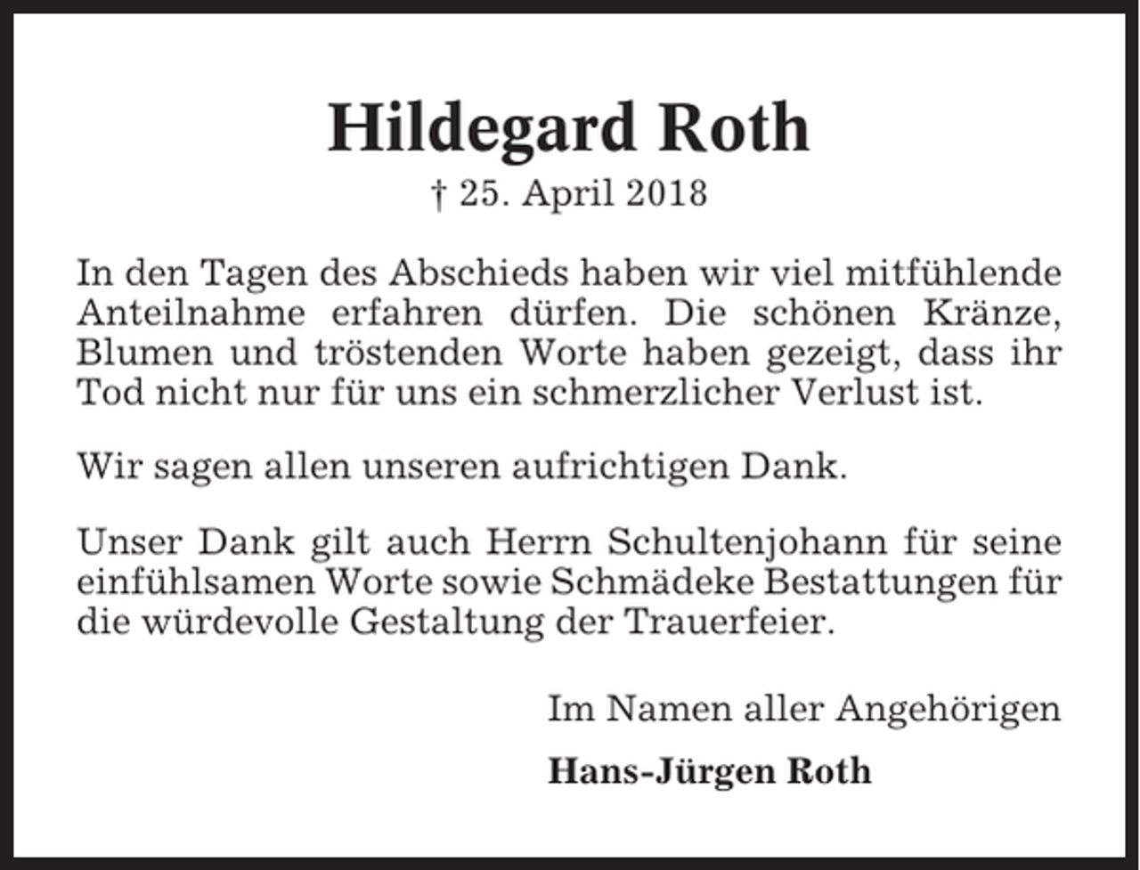 <p>Hildegard Roth<br />† 25. April 2018<br />In den Tagen des Abschieds haben wir viel mitfühlende<br />Anteilnahme erfahren dürfen. Die schönen Kränze,<br />Blumen und tröstenden Worte haben gezeigt, dass ihr<br />Tod nicht nur für uns ein schmerzlicher Verlust ist.<br />Wir sagen allen unseren aufrichtigen Dank.<br />Unser Dank gilt auch Herrn Schultenjohann für seine<br />einfühlsamen Worte sowie Schmädeke Bestattungen für<br />die würdevolle Gestaltung der Trauerfeier.<br />Im Namen aller Angehörigen<br />Hans-Jürgen Roth</p>