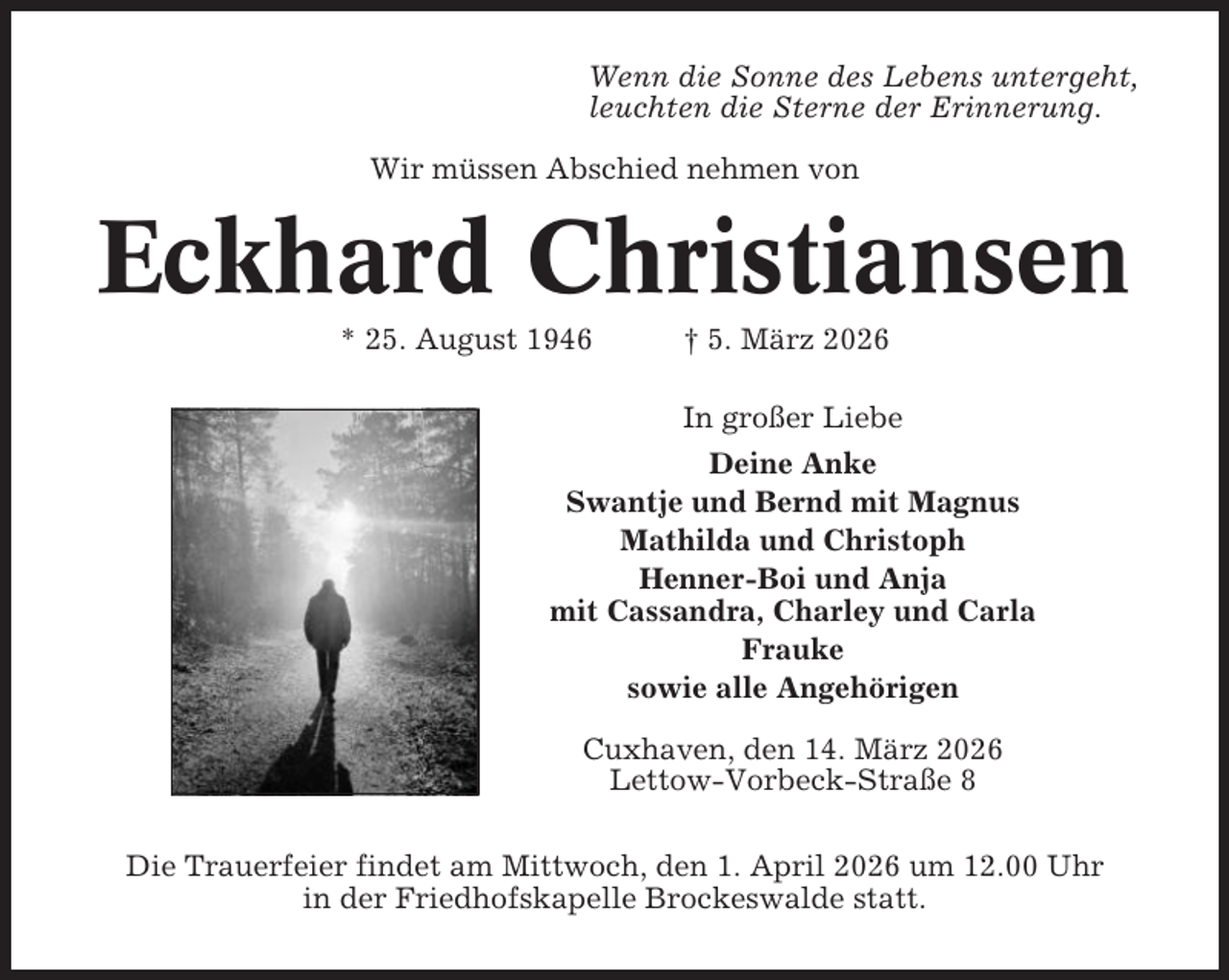 <p>Wenn die Sonne des Lebens untergeht,<br />leuchten die Sterne der Erinnerung.<br />Wir müssen Abschied nehmen von</p><p>Eckhard Christiansen<br />* 25. August 1946</p><p>† 5. März 2026</p><p>In großer Liebe<br />Deine Anke<br />Swantje und Bernd mit Magnus<br />Mathilda und Christoph<br />Henner-Boi und Anja<br />mit Cassandra, Charley und Carla<br />Frauke<br />sowie alle Angehörigen<br />Cuxhaven, den 14. März 2026<br />Lettow-Vorbeck-Straße 8<br />Die Trauerfeier findet am Mittwoch, den 1. April 2026 um 12.00 Uhr<br />in der Friedhofskapelle Brockeswalde statt.</p>
