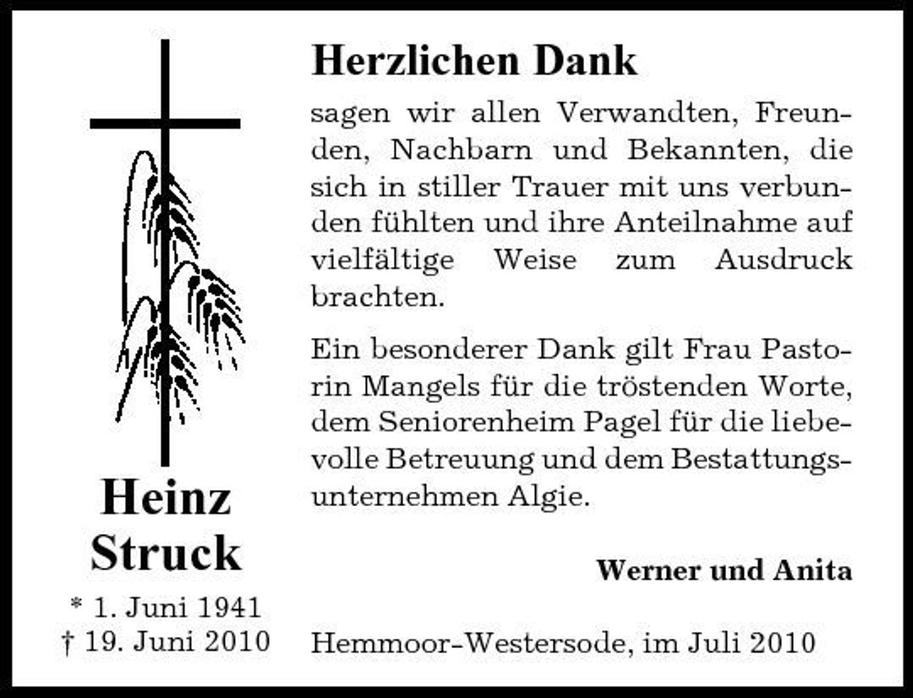 <p>Herzlichen Dank<br />sagen wir allen Verwandten, Freunden, Nachbarn und Bekannten, die sich in stiller Trauer mit uns verbunden fühlten und ihre Anteilnahme auf vielfältige Weise zum Ausdruck brachten. Ein besonderer Dank gilt Frau Pastorin Mangels für die tröstenden Worte, dem Seniorenheim Pagel für die liebevolle Betreuung und dem Bestattungsunternehmen Algie. Werner und Anita Hemmoor-Westersode, im Juli 2010</p><p>Heinz Struck<br />* 1. Juni 1941 † 19. Juni 2010</p>