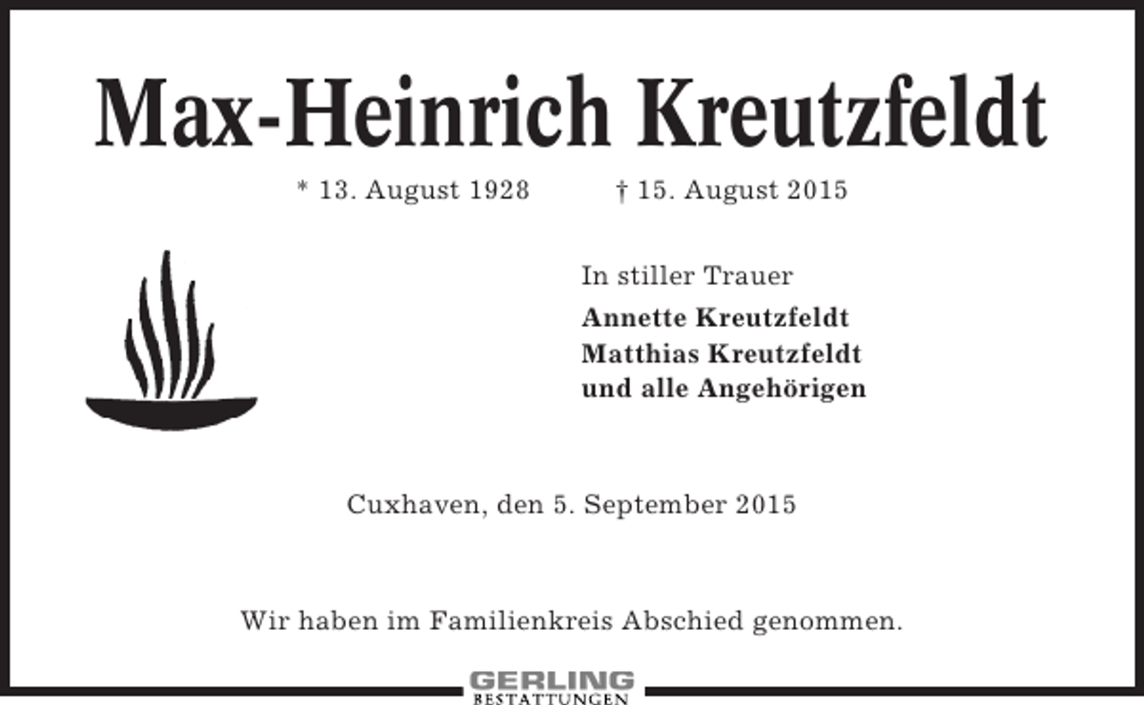 <p>Max-Heinrich Kreutzfeldt<br />* 13. August 1928</p><p>† 15. August 2015<br />In stiller Trauer<br />Annette Kreutzfeldt<br />Matthias Kreutzfeldt<br />und alle Angehörigen</p><p>Cuxhaven, den 5. September 2015</p><p>Wir haben im Familienkreis Abschied genommen.</p>