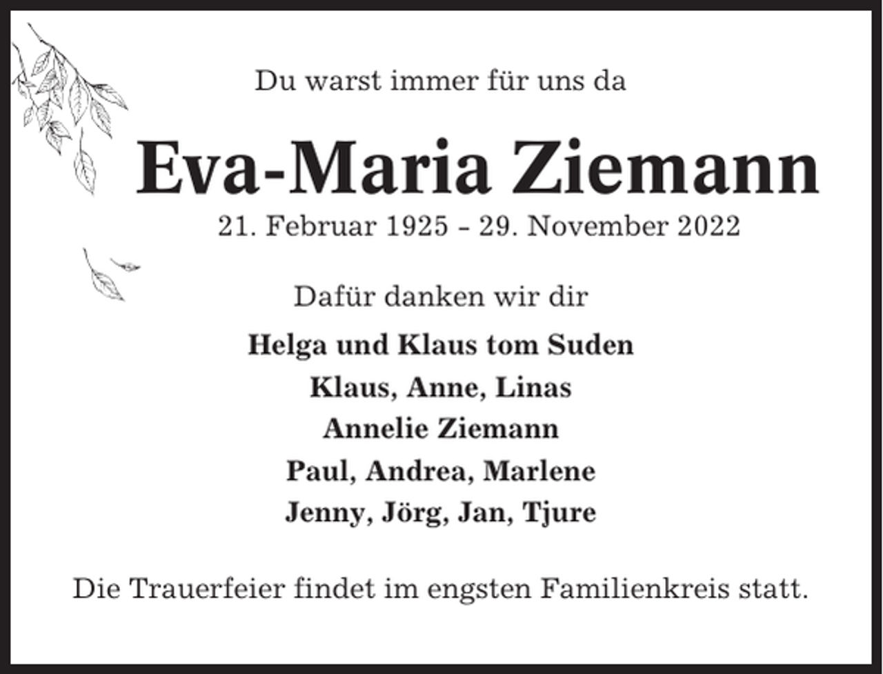 <p>Du warst immer für uns da</p><p>Eva-Maria Ziemann<br />21. Februar 1925 - 29. November 2022<br />Dafür danken wir dir<br />Helga und Klaus tom Suden<br />Klaus, Anne, Linas<br />Annelie Ziemann<br />Paul, Andrea, Marlene<br />Jenny, Jörg, Jan, Tjure<br />Die Trauerfeier findet im engsten Familienkreis statt.</p>