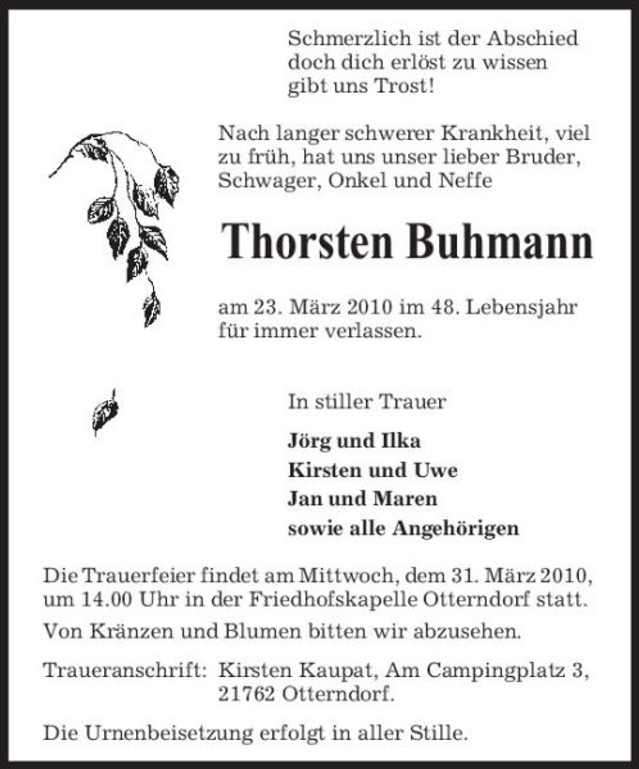 <p>Schmerzlich ist der Abschied doch dich erlöst zu wissen gibt uns Trost! Nach langer schwerer Krankheit, viel zu früh, hat uns unser lieber Bruder, Schwager, Onkel und Neffe</p><p>Thorsten Buhmann<br />am 23. März 2010 im 48. Lebensjahr für immer verlassen. In stiller Trauer Jörg und Ilka Kirsten und Uwe Jan und Maren sowie alle Angehörigen Die Trauerfeier findet am Mittwoch, dem 31. März 2010, um 14.00 Uhr in der Friedhofskapelle Otterndorf statt. Von Kränzen und Blumen bitten wir abzusehen. Traueranschrift: Kirsten Kaupat, Am Campingplatz 3, 21762 Otterndorf. Die Urnenbeisetzung erfolgt in aller Stille.</p>