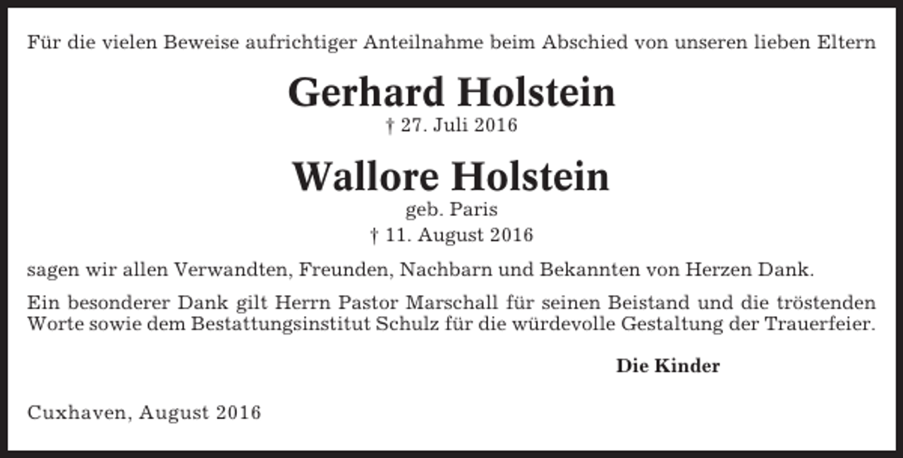 <p>Für die vielen Beweise aufrichtiger Anteilnahme beim Abschied von unseren lieben Eltern</p><p>Gerhard Holstein<br />† 27. Juli 2016</p><p>Wallore Holstein<br />geb. Paris<br />† 11. August 2016<br />sagen wir allen Verwandten, Freunden, Nachbarn und Bekannten von Herzen Dank.<br />Ein besonderer Dank gilt Herrn Pastor Marschall für seinen Beistand und die tröstenden<br />Worte sowie dem Bestattungsinstitut Schulz für die würdevolle Gestaltung der Trauerfeier.<br />Die Kinder</p><p>Cuxhaven, August 2016</p>