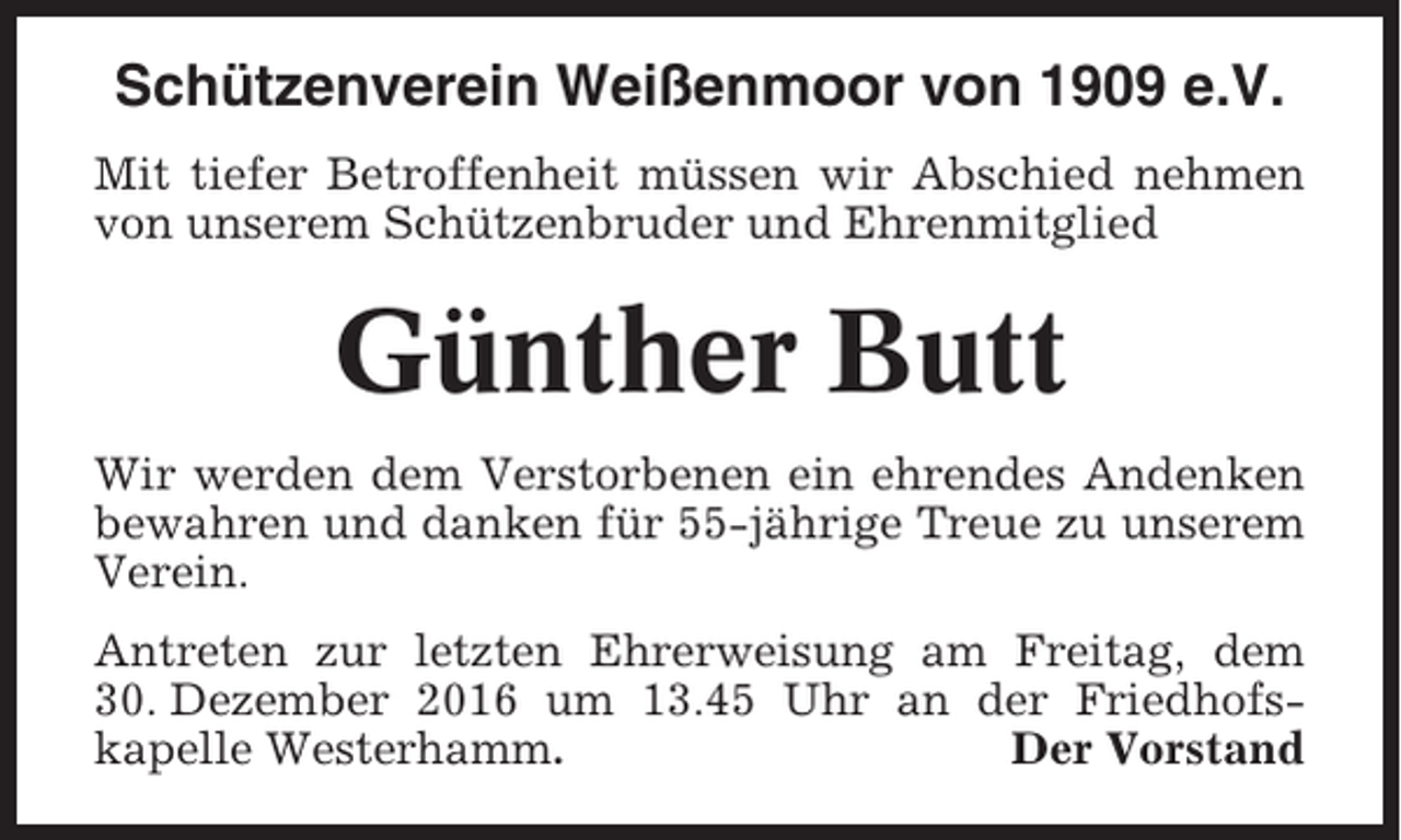 <p>Schützenverein Weißenmoor von 1909 e.V.<br />Mit tiefer Betroffenheit müssen wir Abschied nehmen<br />von unserem Schützenbruder und Ehrenmitglied</p><p>Günther Butt<br />Wir werden dem Verstorbenen ein ehrendes Andenken<br />bewahren und danken für 55-jährige Treue zu unserem<br />Verein.<br />Antreten zur letzten Ehrerweisung am Freitag, dem<br />30. Dezember 2016 um 13.45 Uhr an der Friedhofskapelle Westerhamm.<br />Der Vorstand</p>