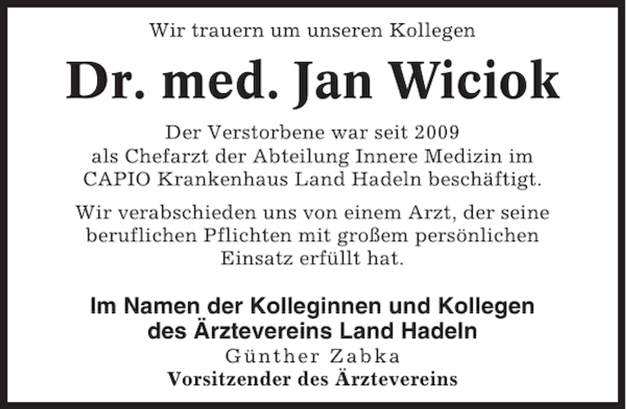 <p>Wir trauern um unseren Kollegen</p><p>Dr. med. Jan Wiciok<br />Der Verstorbene war seit 2009<br />als Chefarzt der Abteilung Innere Medizin im<br />CAPIO Krankenhaus Land Hadeln beschäftigt.<br />Wir verabschieden uns von einem Arzt, der seine<br />beruflichen Pflichten mit großem persönlichen<br />Einsatz erfüllt hat.</p><p>Im Namen der Kolleginnen und Kollegen<br />des Ärztevereins Land Hadeln<br />Günther Zabka<br />Vorsitzender des Ärztevereins</p>