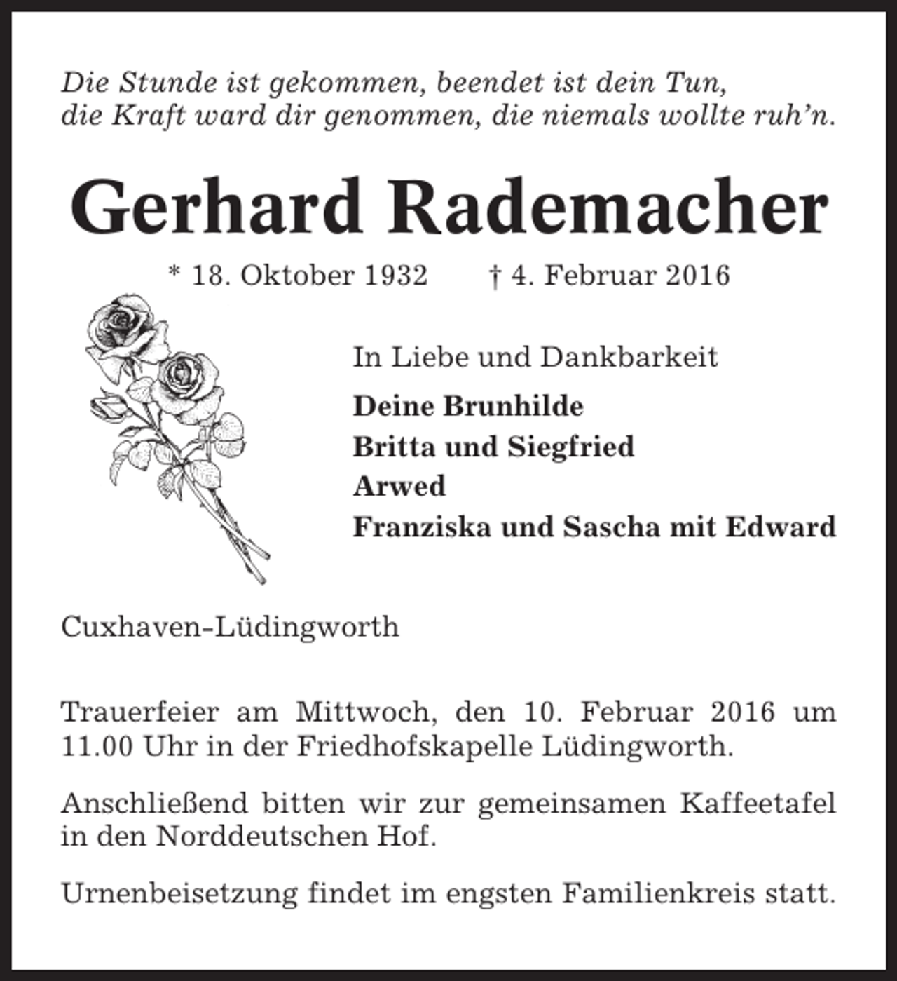 <p>Die Stunde ist gekommen, beendet ist dein Tun,<br />die Kraft ward dir genommen, die niemals wollte ruh’n.</p><p>Gerhard Rademacher<br />* 18. Oktober 1932</p><p>† 4. Februar 2016</p><p>In Liebe und Dankbarkeit<br />Deine Brunhilde<br />Britta und Siegfried<br />Arwed<br />Franziska und Sascha mit Edward<br />Cuxhaven-Lüdingworth<br />Trauerfeier am Mittwoch, den 10. Februar 2016 um<br />11.00 Uhr in der Friedhofskapelle Lüdingworth.<br />Anschließend bitten wir zur gemeinsamen Kaffeetafel<br />in den Norddeutschen Hof.<br />Urnenbeisetzung findet im engsten Familienkreis statt.</p>
