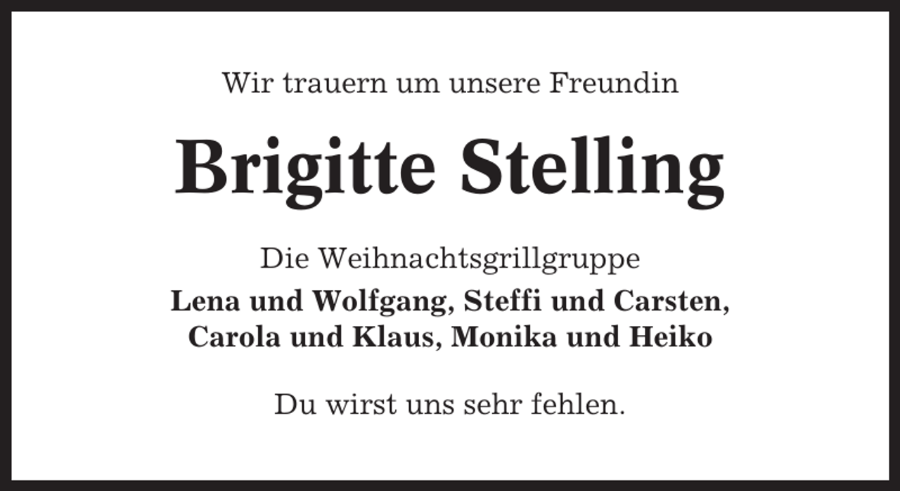 <p>Wir trauern um unsere Freundin</p><p>Brigitte Stelling<br />Die Weihnachtsgrillgruppe<br />Lena und Wolfgang, Steffi und Carsten,<br />Carola und Klaus, Monika und Heiko<br />Du wirst uns sehr fehlen.</p>