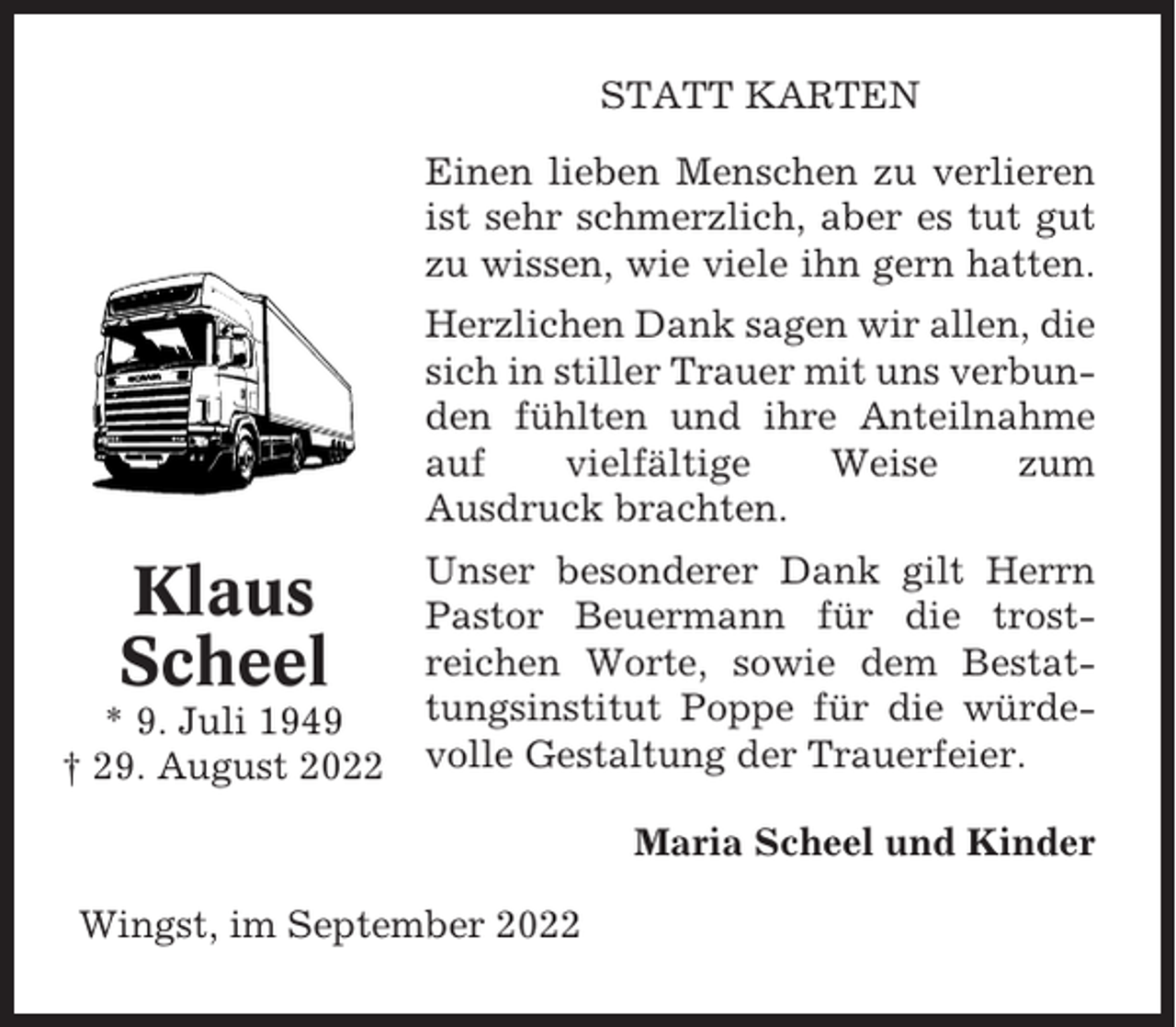 <p>STATT KARTEN<br />Einen lieben Menschen zu verlieren<br />ist sehr schmerzlich, aber es tut gut<br />zu wissen, wie viele ihn gern hatten.<br />Herzlichen Dank sagen wir allen, die<br />sich in stiller Trauer mit uns verbunden fühlten und ihre Anteilnahme<br />auf<br />vielfältige<br />Weise<br />zum<br />Ausdruck brachten.</p><p>Klaus<br />Scheel<br />* 9. Juli 1949<br />† 29. August 2022</p><p>Unser besonderer Dank gilt Herrn<br />Pastor Beuermann für die trostreichen Worte, sowie dem Bestattungsinstitut Poppe für die würdevolle Gestaltung der Trauerfeier.<br />Maria Scheel und Kinder</p><p>Wingst, im September 2022</p>