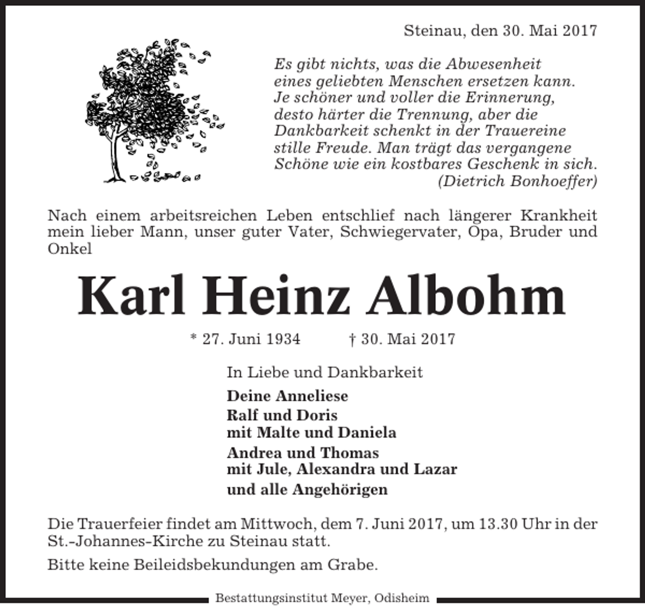 <p>Steinau, den 30. Mai 2017<br />Es gibt nichts, was die Abwesenheit<br />eines geliebten Menschen ersetzen kann.<br />Je schöner und voller die Erinnerung,<br />desto härter die Trennung, aber die<br />Dankbarkeit schenkt in der Trauereine<br />stille Freude. Man trägt das vergangene<br />Schöne wie ein kostbares Geschenk in sich.<br />(Dietrich Bonhoeffer)<br />Nach einem arbeitsreichen Leben entschlief nach längerer Krankheit<br />mein lieber Mann, unser guter Vater, Schwiegervater, Opa, Bruder und<br />Onkel</p><p>Karl Heinz Albohm<br />* 27. Juni 1934</p><p>† 30. Mai 2017</p><p>In Liebe und Dankbarkeit<br />Deine Anneliese<br />Ralf und Doris<br />mit Malte und Daniela<br />Andrea und Thomas<br />mit Jule, Alexandra und Lazar<br />und alle Angehörigen<br />Die Trauerfeier findet am Mittwoch, dem 7. Juni 2017, um 13.30 Uhr in der<br />St.-Johannes-Kirche zu Steinau statt.<br />Bitte keine Beileidsbekundungen am Grabe.<br />Bestattungsinstitut Meyer, Odisheim</p>
